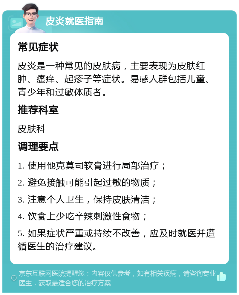 皮炎就医指南 常见症状 皮炎是一种常见的皮肤病，主要表现为皮肤红肿、瘙痒、起疹子等症状。易感人群包括儿童、青少年和过敏体质者。 推荐科室 皮肤科 调理要点 1. 使用他克莫司软膏进行局部治疗； 2. 避免接触可能引起过敏的物质； 3. 注意个人卫生，保持皮肤清洁； 4. 饮食上少吃辛辣刺激性食物； 5. 如果症状严重或持续不改善，应及时就医并遵循医生的治疗建议。