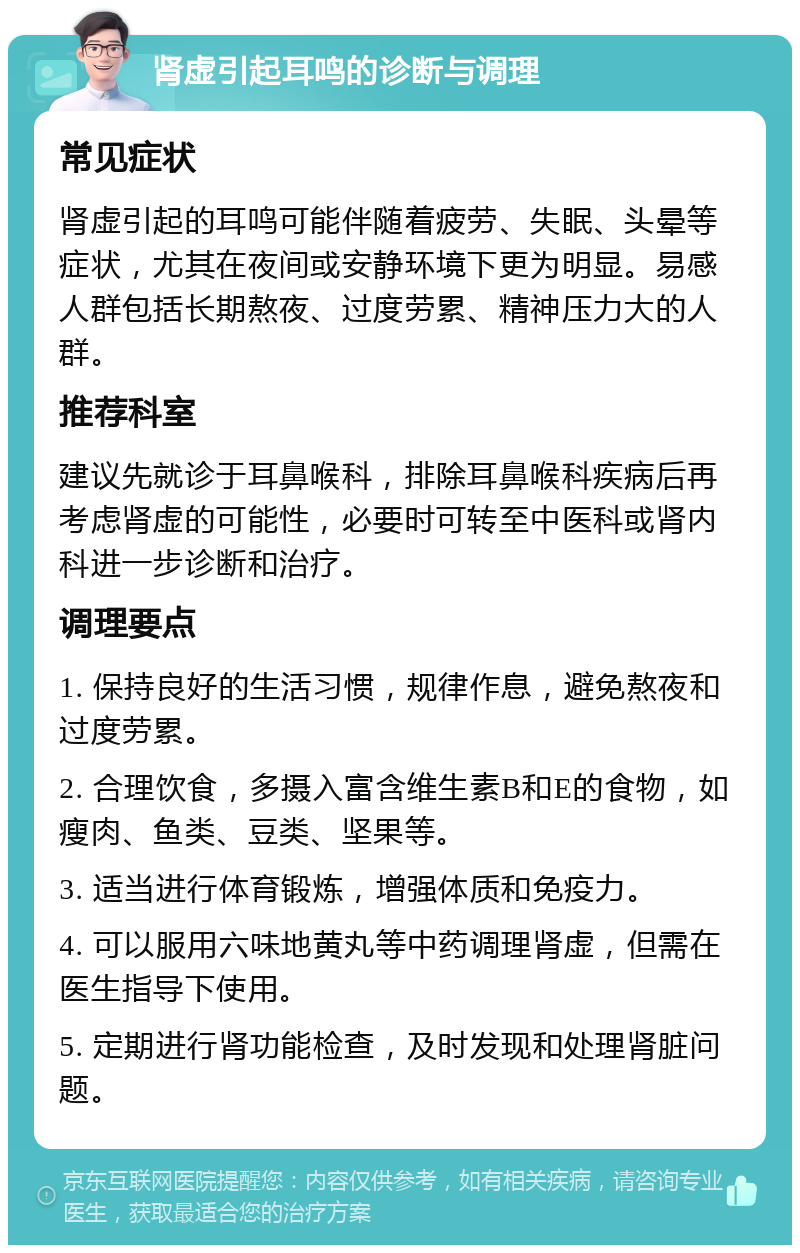 肾虚引起耳鸣的诊断与调理 常见症状 肾虚引起的耳鸣可能伴随着疲劳、失眠、头晕等症状，尤其在夜间或安静环境下更为明显。易感人群包括长期熬夜、过度劳累、精神压力大的人群。 推荐科室 建议先就诊于耳鼻喉科，排除耳鼻喉科疾病后再考虑肾虚的可能性，必要时可转至中医科或肾内科进一步诊断和治疗。 调理要点 1. 保持良好的生活习惯，规律作息，避免熬夜和过度劳累。 2. 合理饮食，多摄入富含维生素B和E的食物，如瘦肉、鱼类、豆类、坚果等。 3. 适当进行体育锻炼，增强体质和免疫力。 4. 可以服用六味地黄丸等中药调理肾虚，但需在医生指导下使用。 5. 定期进行肾功能检查，及时发现和处理肾脏问题。