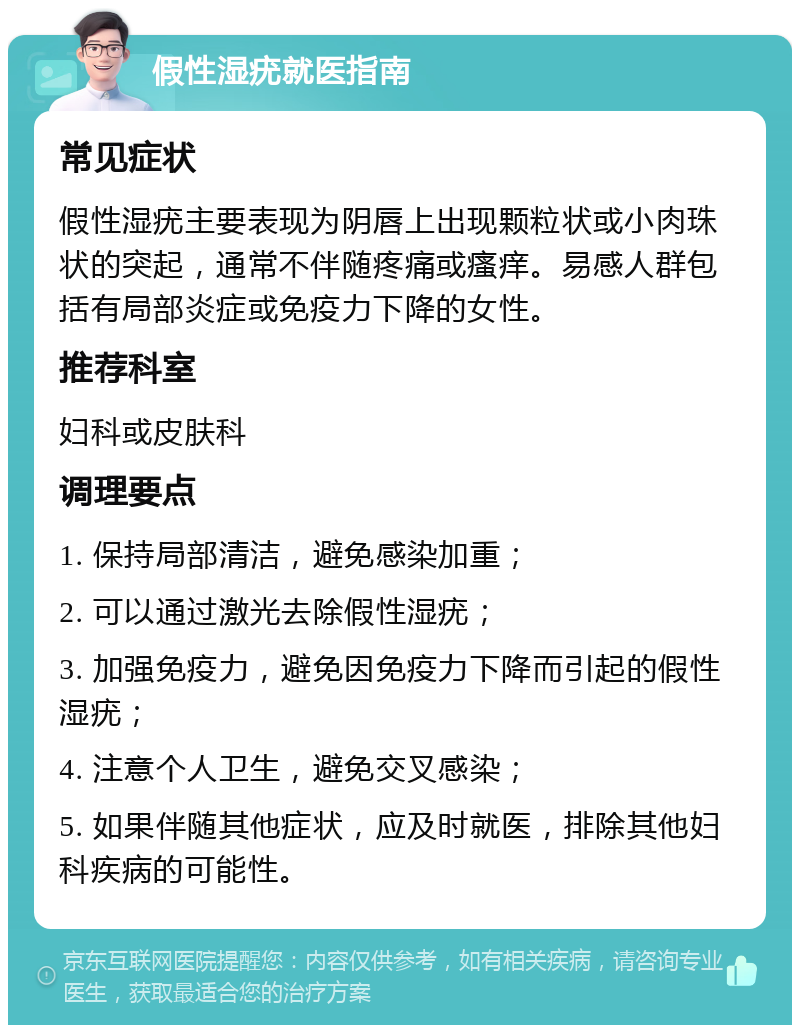 假性湿疣就医指南 常见症状 假性湿疣主要表现为阴唇上出现颗粒状或小肉珠状的突起，通常不伴随疼痛或瘙痒。易感人群包括有局部炎症或免疫力下降的女性。 推荐科室 妇科或皮肤科 调理要点 1. 保持局部清洁，避免感染加重； 2. 可以通过激光去除假性湿疣； 3. 加强免疫力，避免因免疫力下降而引起的假性湿疣； 4. 注意个人卫生，避免交叉感染； 5. 如果伴随其他症状，应及时就医，排除其他妇科疾病的可能性。