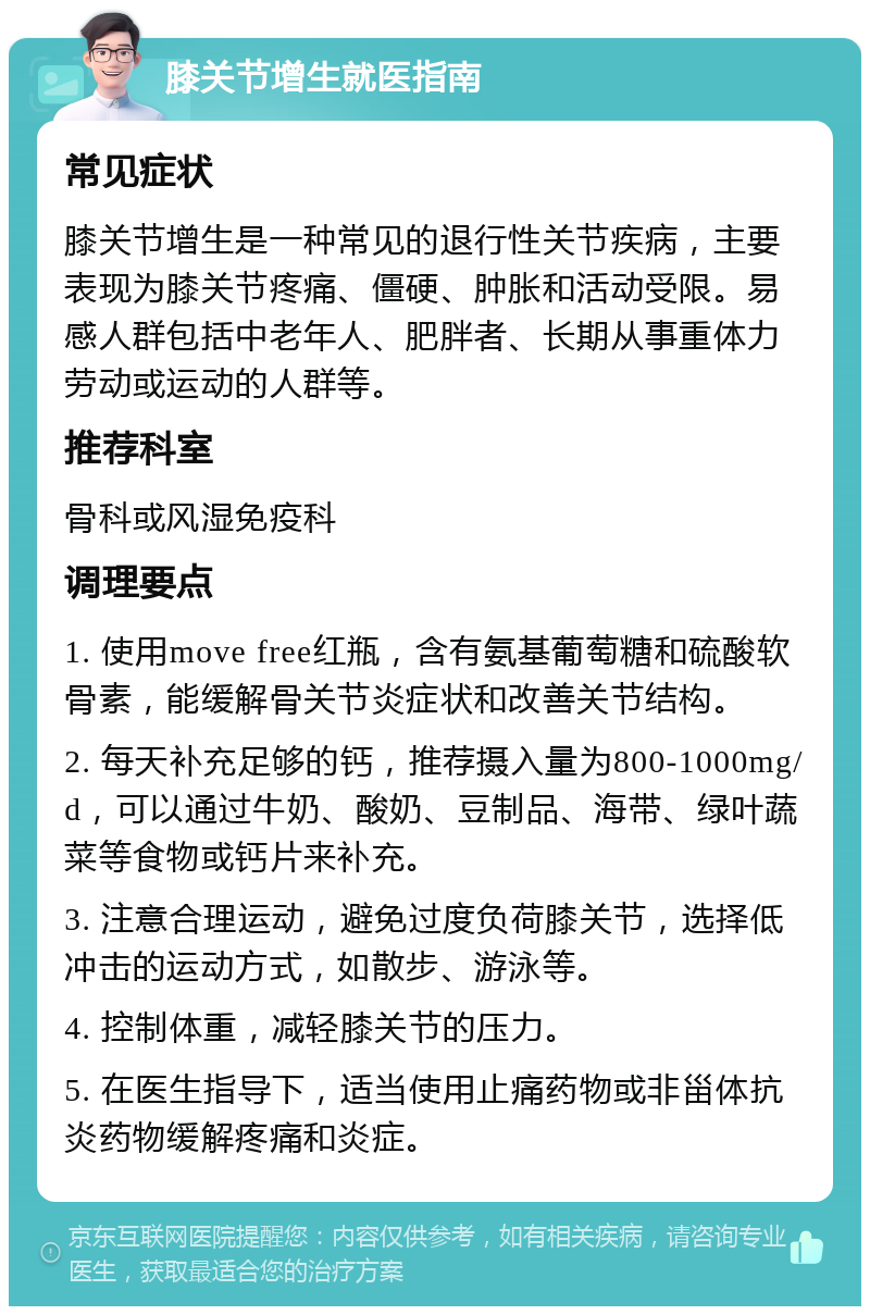 膝关节增生就医指南 常见症状 膝关节增生是一种常见的退行性关节疾病，主要表现为膝关节疼痛、僵硬、肿胀和活动受限。易感人群包括中老年人、肥胖者、长期从事重体力劳动或运动的人群等。 推荐科室 骨科或风湿免疫科 调理要点 1. 使用move free红瓶，含有氨基葡萄糖和硫酸软骨素，能缓解骨关节炎症状和改善关节结构。 2. 每天补充足够的钙，推荐摄入量为800-1000mg/d，可以通过牛奶、酸奶、豆制品、海带、绿叶蔬菜等食物或钙片来补充。 3. 注意合理运动，避免过度负荷膝关节，选择低冲击的运动方式，如散步、游泳等。 4. 控制体重，减轻膝关节的压力。 5. 在医生指导下，适当使用止痛药物或非甾体抗炎药物缓解疼痛和炎症。