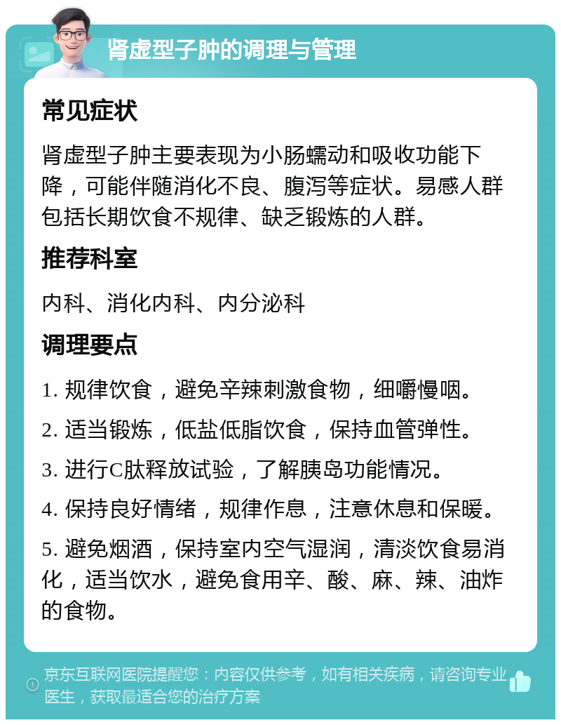 肾虚型子肿的调理与管理 常见症状 肾虚型子肿主要表现为小肠蠕动和吸收功能下降，可能伴随消化不良、腹泻等症状。易感人群包括长期饮食不规律、缺乏锻炼的人群。 推荐科室 内科、消化内科、内分泌科 调理要点 1. 规律饮食，避免辛辣刺激食物，细嚼慢咽。 2. 适当锻炼，低盐低脂饮食，保持血管弹性。 3. 进行C肽释放试验，了解胰岛功能情况。 4. 保持良好情绪，规律作息，注意休息和保暖。 5. 避免烟酒，保持室内空气湿润，清淡饮食易消化，适当饮水，避免食用辛、酸、麻、辣、油炸的食物。