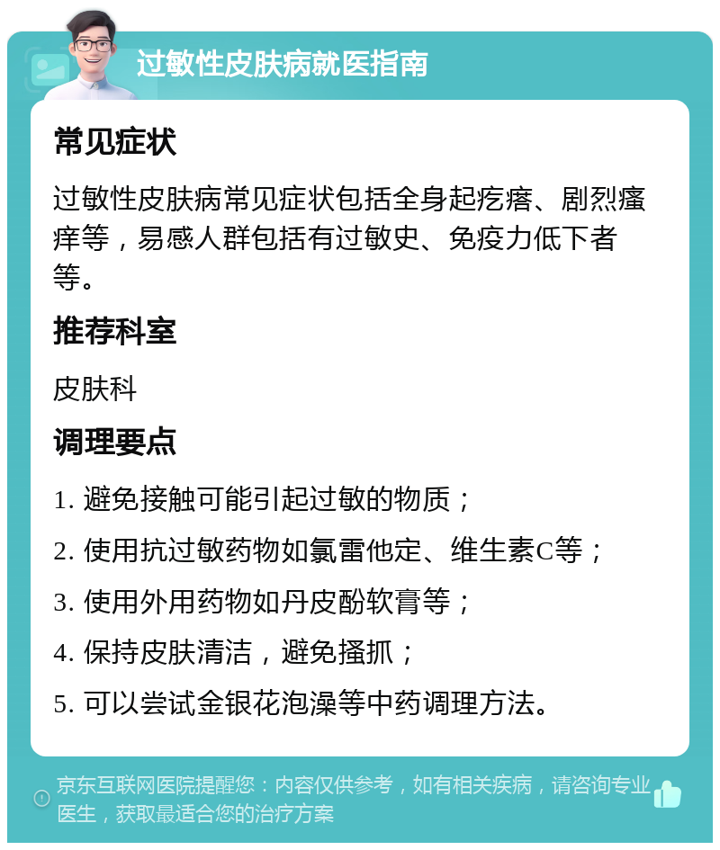 过敏性皮肤病就医指南 常见症状 过敏性皮肤病常见症状包括全身起疙瘩、剧烈瘙痒等，易感人群包括有过敏史、免疫力低下者等。 推荐科室 皮肤科 调理要点 1. 避免接触可能引起过敏的物质； 2. 使用抗过敏药物如氯雷他定、维生素C等； 3. 使用外用药物如丹皮酚软膏等； 4. 保持皮肤清洁，避免搔抓； 5. 可以尝试金银花泡澡等中药调理方法。