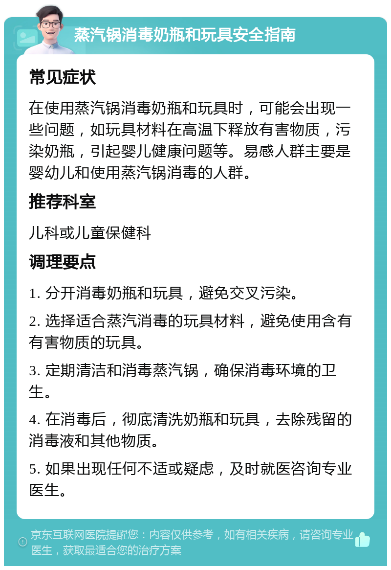 蒸汽锅消毒奶瓶和玩具安全指南 常见症状 在使用蒸汽锅消毒奶瓶和玩具时，可能会出现一些问题，如玩具材料在高温下释放有害物质，污染奶瓶，引起婴儿健康问题等。易感人群主要是婴幼儿和使用蒸汽锅消毒的人群。 推荐科室 儿科或儿童保健科 调理要点 1. 分开消毒奶瓶和玩具，避免交叉污染。 2. 选择适合蒸汽消毒的玩具材料，避免使用含有有害物质的玩具。 3. 定期清洁和消毒蒸汽锅，确保消毒环境的卫生。 4. 在消毒后，彻底清洗奶瓶和玩具，去除残留的消毒液和其他物质。 5. 如果出现任何不适或疑虑，及时就医咨询专业医生。