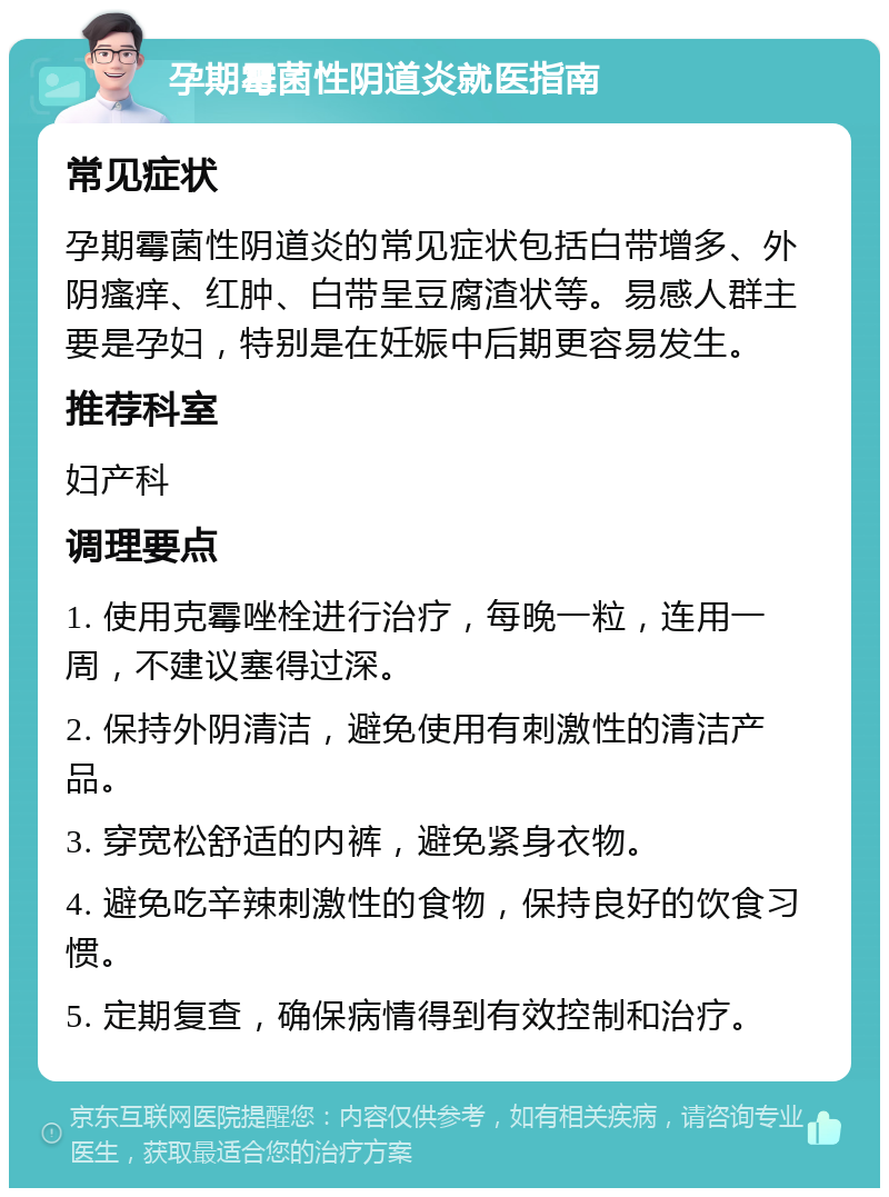 孕期霉菌性阴道炎就医指南 常见症状 孕期霉菌性阴道炎的常见症状包括白带增多、外阴瘙痒、红肿、白带呈豆腐渣状等。易感人群主要是孕妇，特别是在妊娠中后期更容易发生。 推荐科室 妇产科 调理要点 1. 使用克霉唑栓进行治疗，每晚一粒，连用一周，不建议塞得过深。 2. 保持外阴清洁，避免使用有刺激性的清洁产品。 3. 穿宽松舒适的内裤，避免紧身衣物。 4. 避免吃辛辣刺激性的食物，保持良好的饮食习惯。 5. 定期复查，确保病情得到有效控制和治疗。