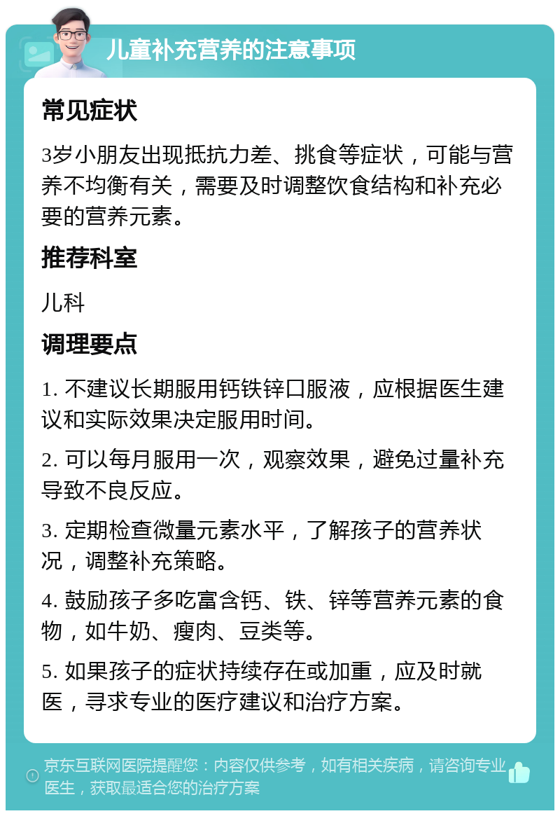 儿童补充营养的注意事项 常见症状 3岁小朋友出现抵抗力差、挑食等症状，可能与营养不均衡有关，需要及时调整饮食结构和补充必要的营养元素。 推荐科室 儿科 调理要点 1. 不建议长期服用钙铁锌口服液，应根据医生建议和实际效果决定服用时间。 2. 可以每月服用一次，观察效果，避免过量补充导致不良反应。 3. 定期检查微量元素水平，了解孩子的营养状况，调整补充策略。 4. 鼓励孩子多吃富含钙、铁、锌等营养元素的食物，如牛奶、瘦肉、豆类等。 5. 如果孩子的症状持续存在或加重，应及时就医，寻求专业的医疗建议和治疗方案。