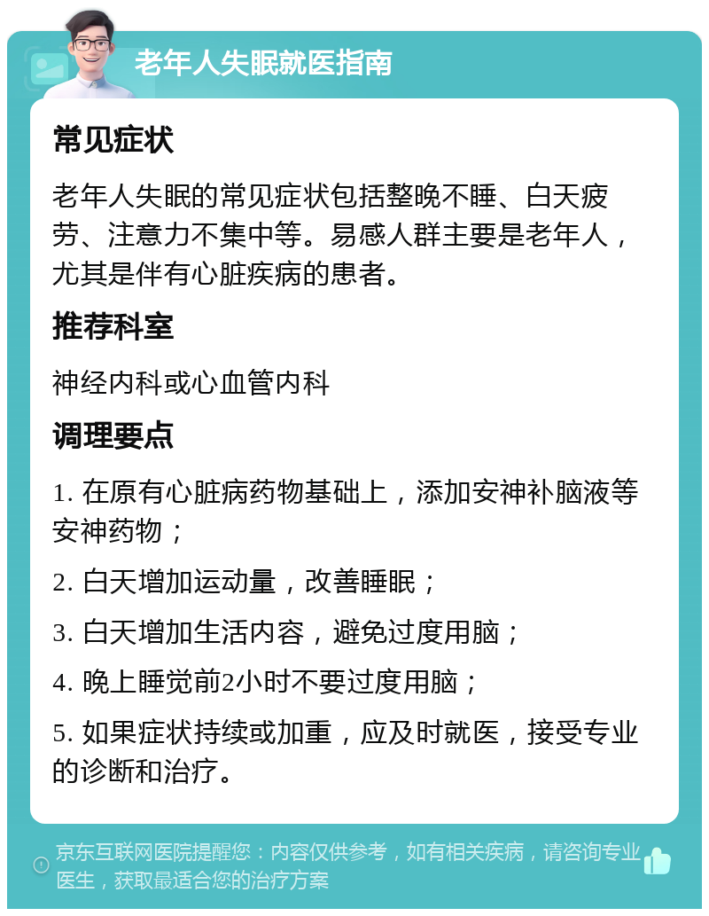 老年人失眠就医指南 常见症状 老年人失眠的常见症状包括整晚不睡、白天疲劳、注意力不集中等。易感人群主要是老年人，尤其是伴有心脏疾病的患者。 推荐科室 神经内科或心血管内科 调理要点 1. 在原有心脏病药物基础上，添加安神补脑液等安神药物； 2. 白天增加运动量，改善睡眠； 3. 白天增加生活内容，避免过度用脑； 4. 晚上睡觉前2小时不要过度用脑； 5. 如果症状持续或加重，应及时就医，接受专业的诊断和治疗。