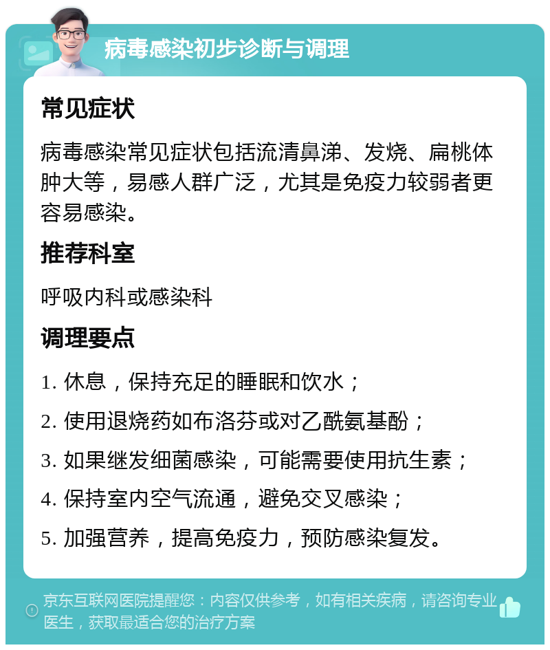 病毒感染初步诊断与调理 常见症状 病毒感染常见症状包括流清鼻涕、发烧、扁桃体肿大等，易感人群广泛，尤其是免疫力较弱者更容易感染。 推荐科室 呼吸内科或感染科 调理要点 1. 休息，保持充足的睡眠和饮水； 2. 使用退烧药如布洛芬或对乙酰氨基酚； 3. 如果继发细菌感染，可能需要使用抗生素； 4. 保持室内空气流通，避免交叉感染； 5. 加强营养，提高免疫力，预防感染复发。