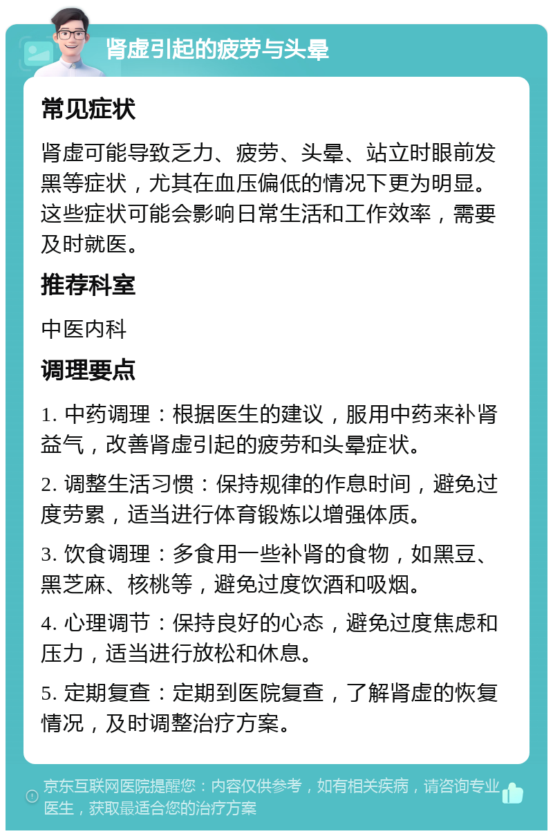 肾虚引起的疲劳与头晕 常见症状 肾虚可能导致乏力、疲劳、头晕、站立时眼前发黑等症状，尤其在血压偏低的情况下更为明显。这些症状可能会影响日常生活和工作效率，需要及时就医。 推荐科室 中医内科 调理要点 1. 中药调理：根据医生的建议，服用中药来补肾益气，改善肾虚引起的疲劳和头晕症状。 2. 调整生活习惯：保持规律的作息时间，避免过度劳累，适当进行体育锻炼以增强体质。 3. 饮食调理：多食用一些补肾的食物，如黑豆、黑芝麻、核桃等，避免过度饮酒和吸烟。 4. 心理调节：保持良好的心态，避免过度焦虑和压力，适当进行放松和休息。 5. 定期复查：定期到医院复查，了解肾虚的恢复情况，及时调整治疗方案。