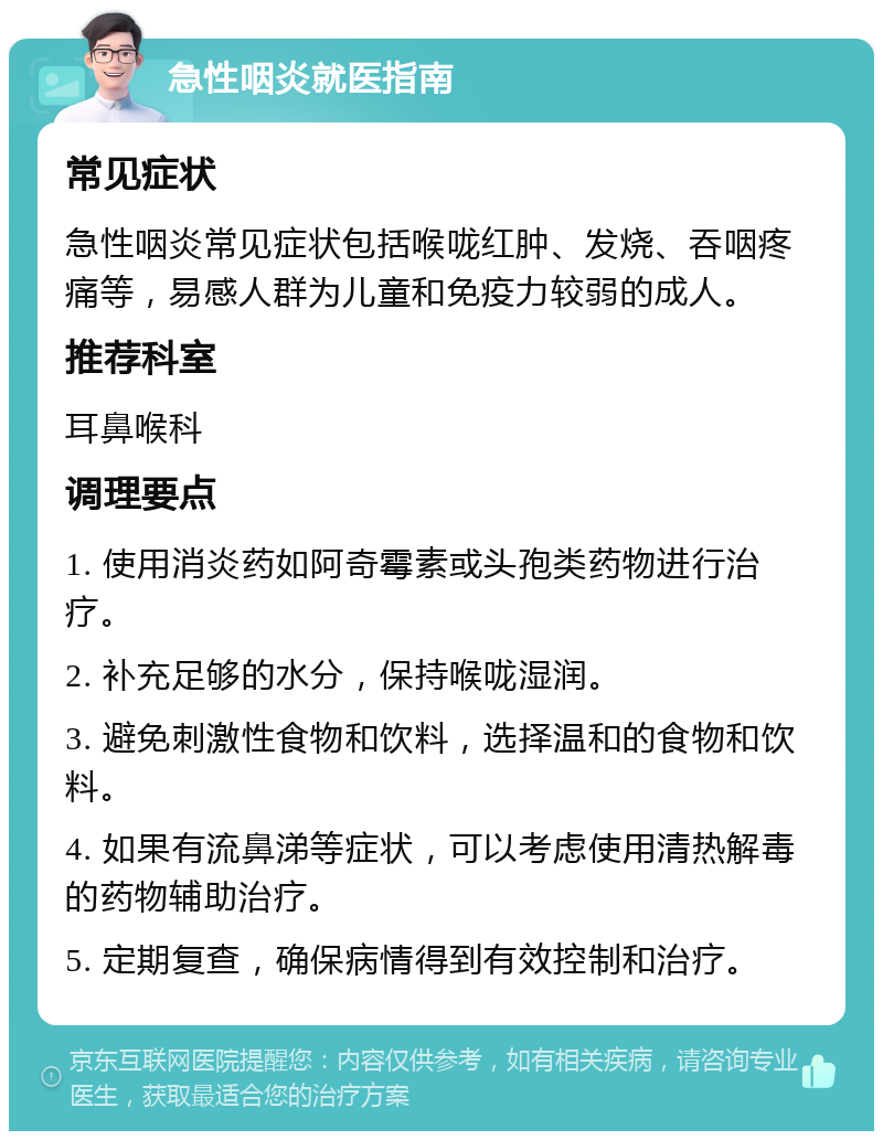 急性咽炎就医指南 常见症状 急性咽炎常见症状包括喉咙红肿、发烧、吞咽疼痛等，易感人群为儿童和免疫力较弱的成人。 推荐科室 耳鼻喉科 调理要点 1. 使用消炎药如阿奇霉素或头孢类药物进行治疗。 2. 补充足够的水分，保持喉咙湿润。 3. 避免刺激性食物和饮料，选择温和的食物和饮料。 4. 如果有流鼻涕等症状，可以考虑使用清热解毒的药物辅助治疗。 5. 定期复查，确保病情得到有效控制和治疗。