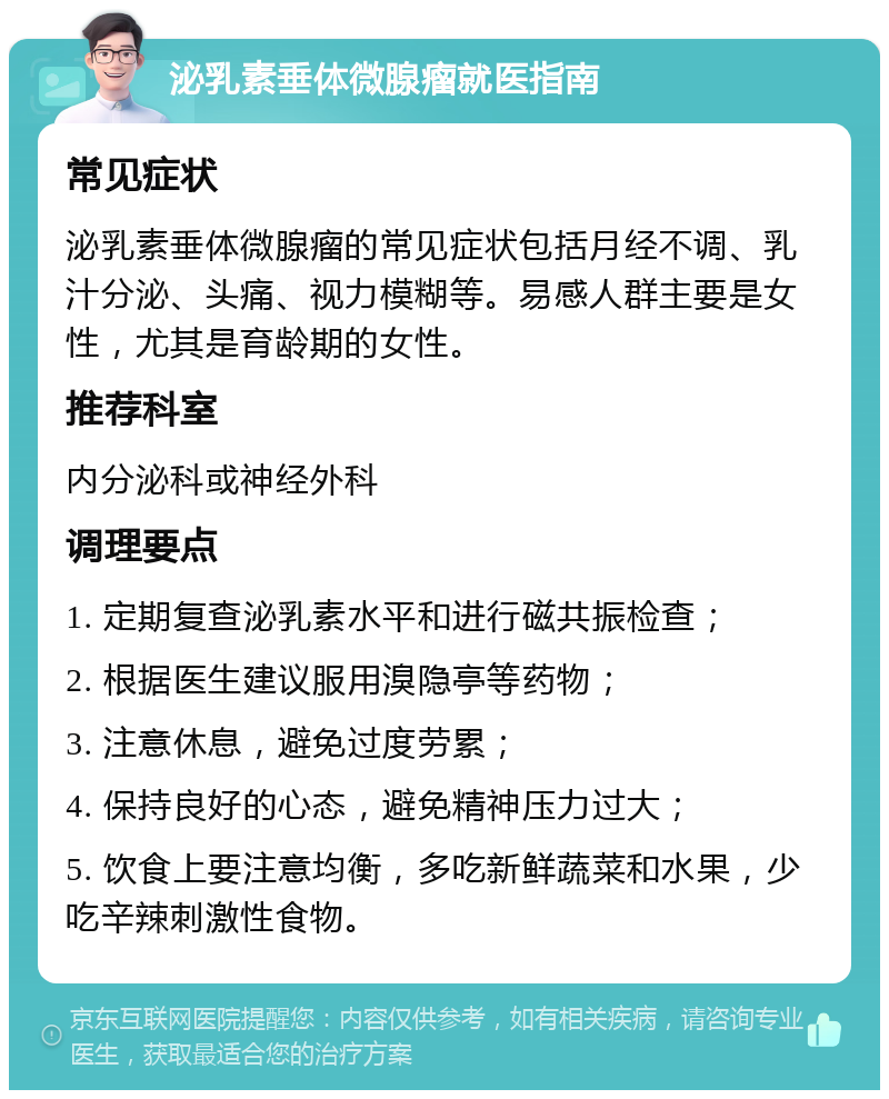 泌乳素垂体微腺瘤就医指南 常见症状 泌乳素垂体微腺瘤的常见症状包括月经不调、乳汁分泌、头痛、视力模糊等。易感人群主要是女性，尤其是育龄期的女性。 推荐科室 内分泌科或神经外科 调理要点 1. 定期复查泌乳素水平和进行磁共振检查； 2. 根据医生建议服用溴隐亭等药物； 3. 注意休息，避免过度劳累； 4. 保持良好的心态，避免精神压力过大； 5. 饮食上要注意均衡，多吃新鲜蔬菜和水果，少吃辛辣刺激性食物。