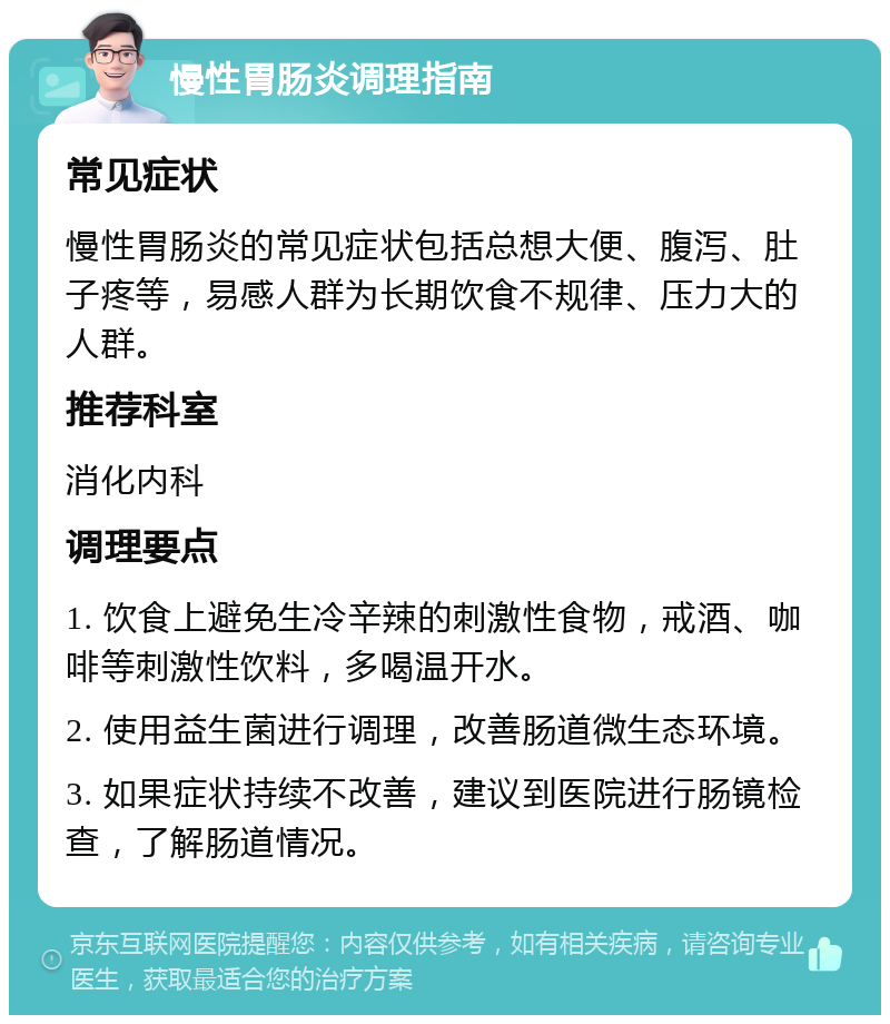 慢性胃肠炎调理指南 常见症状 慢性胃肠炎的常见症状包括总想大便、腹泻、肚子疼等，易感人群为长期饮食不规律、压力大的人群。 推荐科室 消化内科 调理要点 1. 饮食上避免生冷辛辣的刺激性食物，戒酒、咖啡等刺激性饮料，多喝温开水。 2. 使用益生菌进行调理，改善肠道微生态环境。 3. 如果症状持续不改善，建议到医院进行肠镜检查，了解肠道情况。