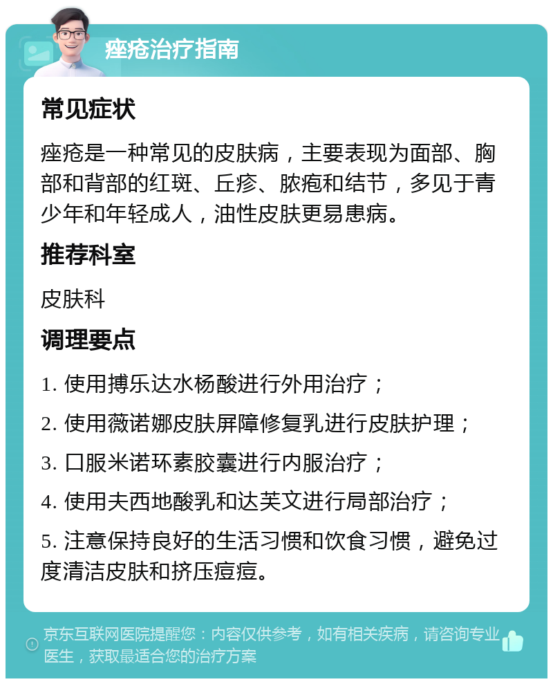 痤疮治疗指南 常见症状 痤疮是一种常见的皮肤病，主要表现为面部、胸部和背部的红斑、丘疹、脓疱和结节，多见于青少年和年轻成人，油性皮肤更易患病。 推荐科室 皮肤科 调理要点 1. 使用搏乐达水杨酸进行外用治疗； 2. 使用薇诺娜皮肤屏障修复乳进行皮肤护理； 3. 口服米诺环素胶囊进行内服治疗； 4. 使用夫西地酸乳和达芙文进行局部治疗； 5. 注意保持良好的生活习惯和饮食习惯，避免过度清洁皮肤和挤压痘痘。