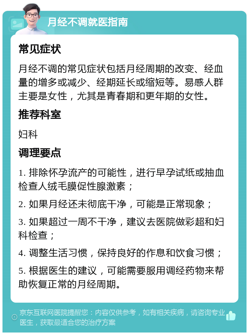 月经不调就医指南 常见症状 月经不调的常见症状包括月经周期的改变、经血量的增多或减少、经期延长或缩短等。易感人群主要是女性，尤其是青春期和更年期的女性。 推荐科室 妇科 调理要点 1. 排除怀孕流产的可能性，进行早孕试纸或抽血检查人绒毛膜促性腺激素； 2. 如果月经还未彻底干净，可能是正常现象； 3. 如果超过一周不干净，建议去医院做彩超和妇科检查； 4. 调整生活习惯，保持良好的作息和饮食习惯； 5. 根据医生的建议，可能需要服用调经药物来帮助恢复正常的月经周期。