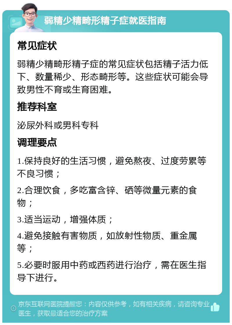 弱精少精畸形精子症就医指南 常见症状 弱精少精畸形精子症的常见症状包括精子活力低下、数量稀少、形态畸形等。这些症状可能会导致男性不育或生育困难。 推荐科室 泌尿外科或男科专科 调理要点 1.保持良好的生活习惯，避免熬夜、过度劳累等不良习惯； 2.合理饮食，多吃富含锌、硒等微量元素的食物； 3.适当运动，增强体质； 4.避免接触有害物质，如放射性物质、重金属等； 5.必要时服用中药或西药进行治疗，需在医生指导下进行。