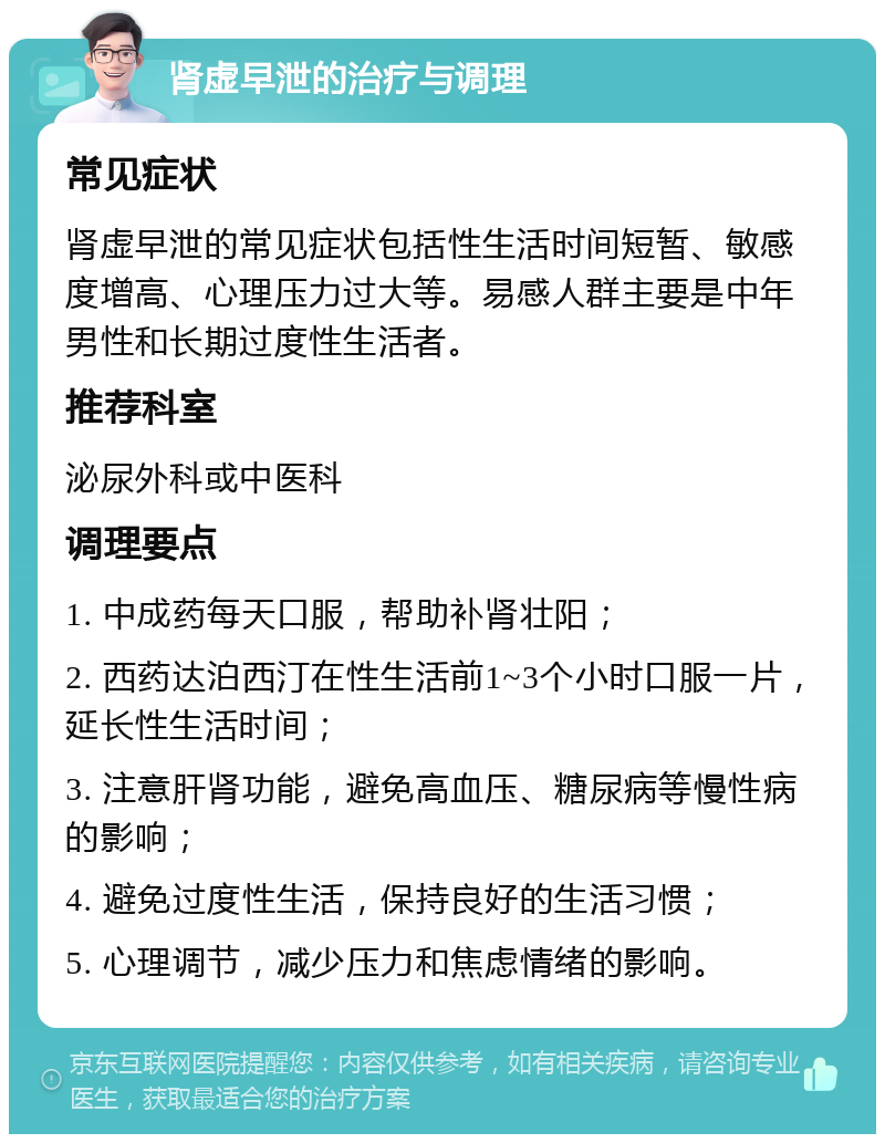 肾虚早泄的治疗与调理 常见症状 肾虚早泄的常见症状包括性生活时间短暂、敏感度增高、心理压力过大等。易感人群主要是中年男性和长期过度性生活者。 推荐科室 泌尿外科或中医科 调理要点 1. 中成药每天口服，帮助补肾壮阳； 2. 西药达泊西汀在性生活前1~3个小时口服一片，延长性生活时间； 3. 注意肝肾功能，避免高血压、糖尿病等慢性病的影响； 4. 避免过度性生活，保持良好的生活习惯； 5. 心理调节，减少压力和焦虑情绪的影响。