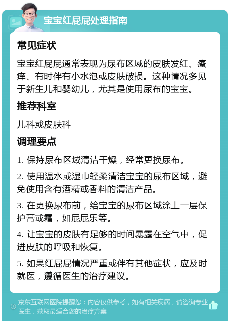 宝宝红屁屁处理指南 常见症状 宝宝红屁屁通常表现为尿布区域的皮肤发红、瘙痒、有时伴有小水泡或皮肤破损。这种情况多见于新生儿和婴幼儿，尤其是使用尿布的宝宝。 推荐科室 儿科或皮肤科 调理要点 1. 保持尿布区域清洁干燥，经常更换尿布。 2. 使用温水或湿巾轻柔清洁宝宝的尿布区域，避免使用含有酒精或香料的清洁产品。 3. 在更换尿布前，给宝宝的尿布区域涂上一层保护膏或霜，如屁屁乐等。 4. 让宝宝的皮肤有足够的时间暴露在空气中，促进皮肤的呼吸和恢复。 5. 如果红屁屁情况严重或伴有其他症状，应及时就医，遵循医生的治疗建议。