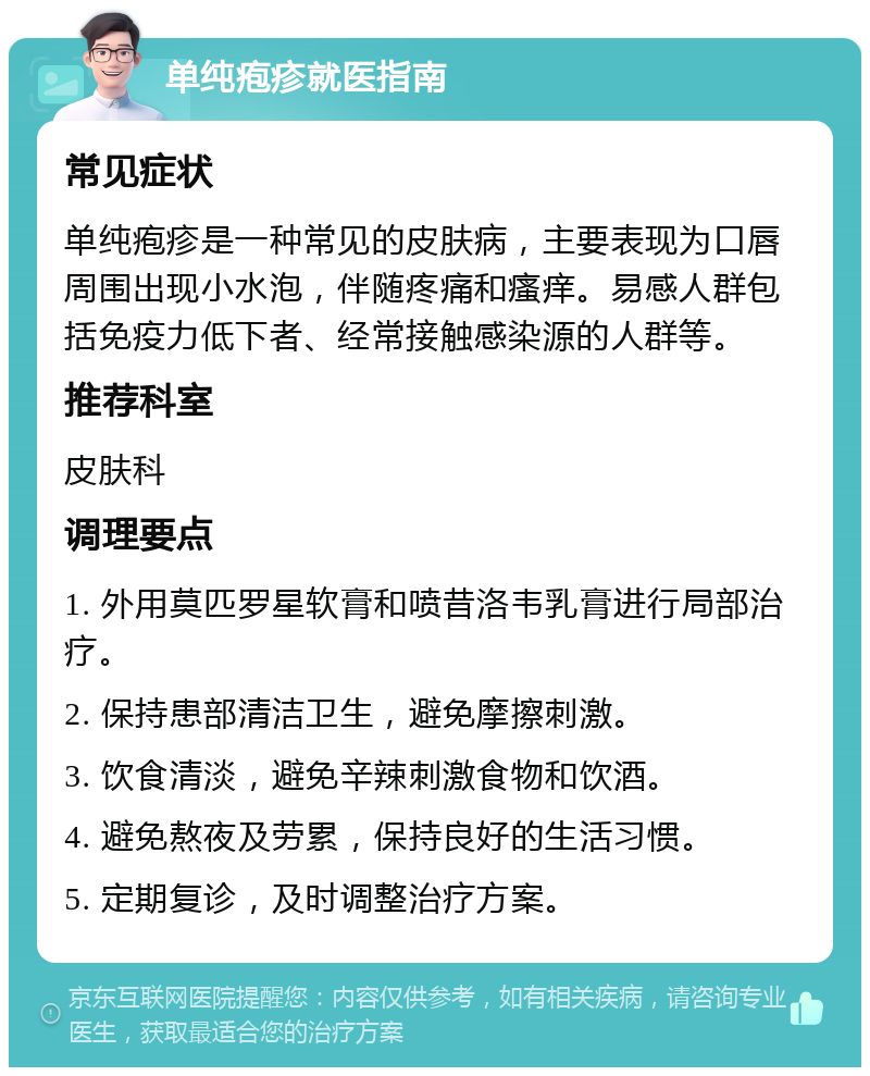 单纯疱疹就医指南 常见症状 单纯疱疹是一种常见的皮肤病，主要表现为口唇周围出现小水泡，伴随疼痛和瘙痒。易感人群包括免疫力低下者、经常接触感染源的人群等。 推荐科室 皮肤科 调理要点 1. 外用莫匹罗星软膏和喷昔洛韦乳膏进行局部治疗。 2. 保持患部清洁卫生，避免摩擦刺激。 3. 饮食清淡，避免辛辣刺激食物和饮酒。 4. 避免熬夜及劳累，保持良好的生活习惯。 5. 定期复诊，及时调整治疗方案。