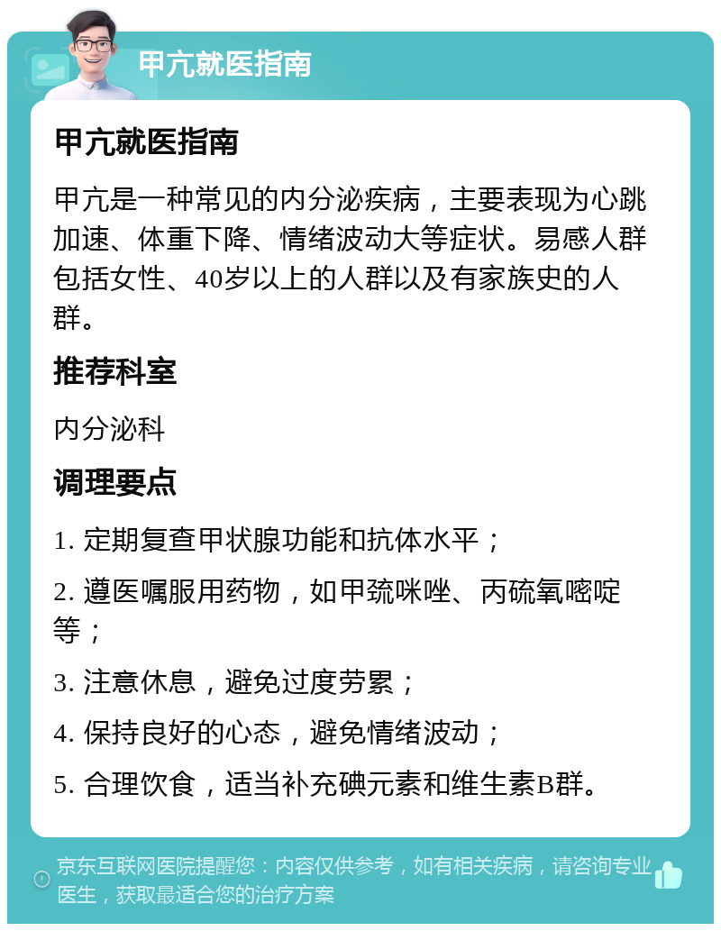 甲亢就医指南 甲亢就医指南 甲亢是一种常见的内分泌疾病，主要表现为心跳加速、体重下降、情绪波动大等症状。易感人群包括女性、40岁以上的人群以及有家族史的人群。 推荐科室 内分泌科 调理要点 1. 定期复查甲状腺功能和抗体水平； 2. 遵医嘱服用药物，如甲巯咪唑、丙硫氧嘧啶等； 3. 注意休息，避免过度劳累； 4. 保持良好的心态，避免情绪波动； 5. 合理饮食，适当补充碘元素和维生素B群。