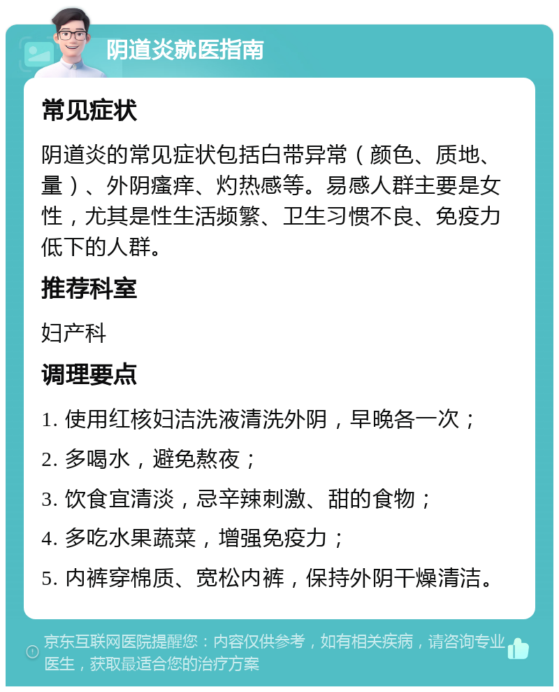 阴道炎就医指南 常见症状 阴道炎的常见症状包括白带异常（颜色、质地、量）、外阴瘙痒、灼热感等。易感人群主要是女性，尤其是性生活频繁、卫生习惯不良、免疫力低下的人群。 推荐科室 妇产科 调理要点 1. 使用红核妇洁洗液清洗外阴，早晚各一次； 2. 多喝水，避免熬夜； 3. 饮食宜清淡，忌辛辣刺激、甜的食物； 4. 多吃水果蔬菜，增强免疫力； 5. 内裤穿棉质、宽松内裤，保持外阴干燥清洁。