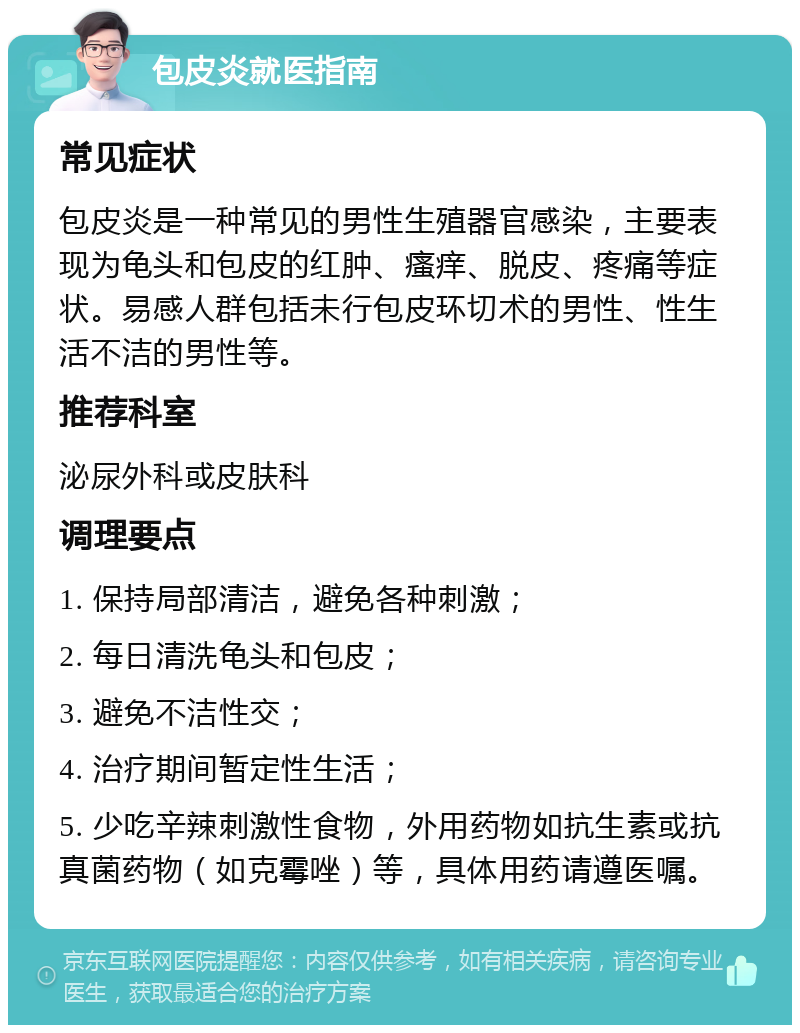 包皮炎就医指南 常见症状 包皮炎是一种常见的男性生殖器官感染，主要表现为龟头和包皮的红肿、瘙痒、脱皮、疼痛等症状。易感人群包括未行包皮环切术的男性、性生活不洁的男性等。 推荐科室 泌尿外科或皮肤科 调理要点 1. 保持局部清洁，避免各种刺激； 2. 每日清洗龟头和包皮； 3. 避免不洁性交； 4. 治疗期间暂定性生活； 5. 少吃辛辣刺激性食物，外用药物如抗生素或抗真菌药物（如克霉唑）等，具体用药请遵医嘱。