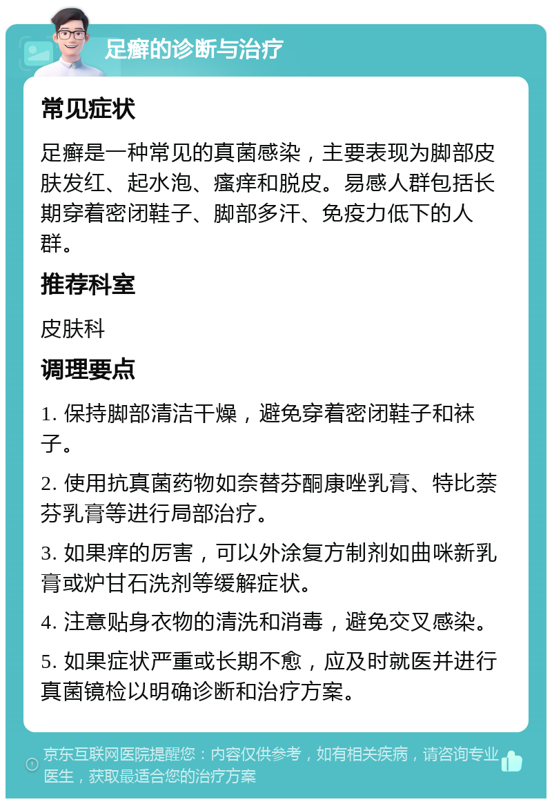 足癣的诊断与治疗 常见症状 足癣是一种常见的真菌感染，主要表现为脚部皮肤发红、起水泡、瘙痒和脱皮。易感人群包括长期穿着密闭鞋子、脚部多汗、免疫力低下的人群。 推荐科室 皮肤科 调理要点 1. 保持脚部清洁干燥，避免穿着密闭鞋子和袜子。 2. 使用抗真菌药物如奈替芬酮康唑乳膏、特比萘芬乳膏等进行局部治疗。 3. 如果痒的厉害，可以外涂复方制剂如曲咪新乳膏或炉甘石洗剂等缓解症状。 4. 注意贴身衣物的清洗和消毒，避免交叉感染。 5. 如果症状严重或长期不愈，应及时就医并进行真菌镜检以明确诊断和治疗方案。