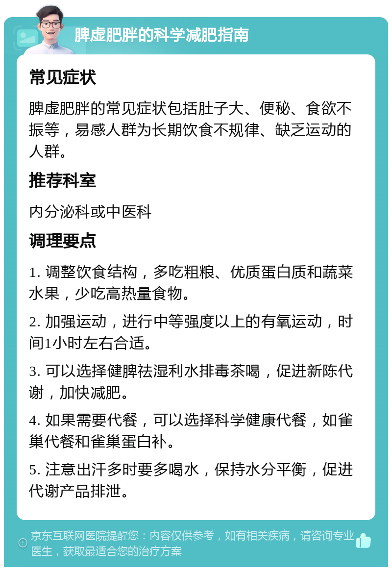 脾虚肥胖的科学减肥指南 常见症状 脾虚肥胖的常见症状包括肚子大、便秘、食欲不振等，易感人群为长期饮食不规律、缺乏运动的人群。 推荐科室 内分泌科或中医科 调理要点 1. 调整饮食结构，多吃粗粮、优质蛋白质和蔬菜水果，少吃高热量食物。 2. 加强运动，进行中等强度以上的有氧运动，时间1小时左右合适。 3. 可以选择健脾祛湿利水排毒茶喝，促进新陈代谢，加快减肥。 4. 如果需要代餐，可以选择科学健康代餐，如雀巢代餐和雀巢蛋白补。 5. 注意出汗多时要多喝水，保持水分平衡，促进代谢产品排泄。