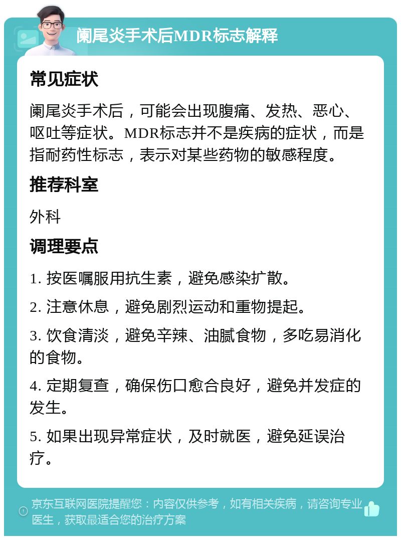 阑尾炎手术后MDR标志解释 常见症状 阑尾炎手术后，可能会出现腹痛、发热、恶心、呕吐等症状。MDR标志并不是疾病的症状，而是指耐药性标志，表示对某些药物的敏感程度。 推荐科室 外科 调理要点 1. 按医嘱服用抗生素，避免感染扩散。 2. 注意休息，避免剧烈运动和重物提起。 3. 饮食清淡，避免辛辣、油腻食物，多吃易消化的食物。 4. 定期复查，确保伤口愈合良好，避免并发症的发生。 5. 如果出现异常症状，及时就医，避免延误治疗。