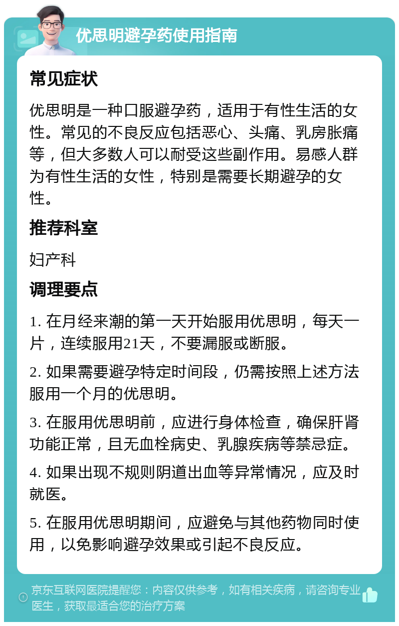 优思明避孕药使用指南 常见症状 优思明是一种口服避孕药，适用于有性生活的女性。常见的不良反应包括恶心、头痛、乳房胀痛等，但大多数人可以耐受这些副作用。易感人群为有性生活的女性，特别是需要长期避孕的女性。 推荐科室 妇产科 调理要点 1. 在月经来潮的第一天开始服用优思明，每天一片，连续服用21天，不要漏服或断服。 2. 如果需要避孕特定时间段，仍需按照上述方法服用一个月的优思明。 3. 在服用优思明前，应进行身体检查，确保肝肾功能正常，且无血栓病史、乳腺疾病等禁忌症。 4. 如果出现不规则阴道出血等异常情况，应及时就医。 5. 在服用优思明期间，应避免与其他药物同时使用，以免影响避孕效果或引起不良反应。