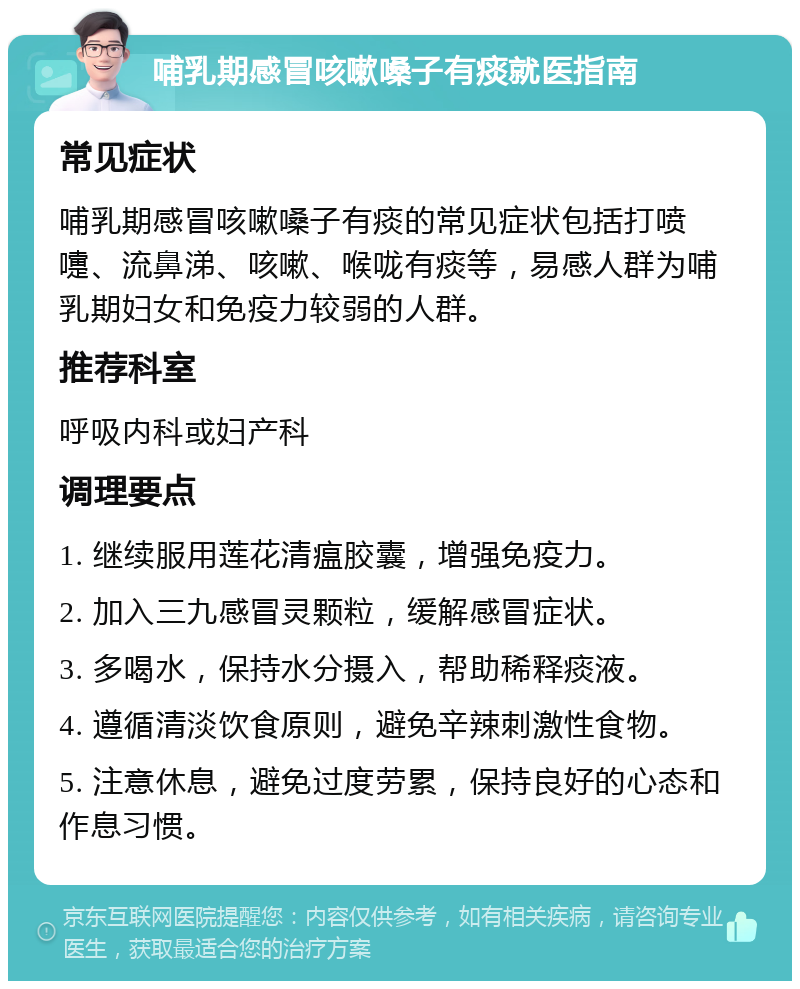 哺乳期感冒咳嗽嗓子有痰就医指南 常见症状 哺乳期感冒咳嗽嗓子有痰的常见症状包括打喷嚏、流鼻涕、咳嗽、喉咙有痰等，易感人群为哺乳期妇女和免疫力较弱的人群。 推荐科室 呼吸内科或妇产科 调理要点 1. 继续服用莲花清瘟胶囊，增强免疫力。 2. 加入三九感冒灵颗粒，缓解感冒症状。 3. 多喝水，保持水分摄入，帮助稀释痰液。 4. 遵循清淡饮食原则，避免辛辣刺激性食物。 5. 注意休息，避免过度劳累，保持良好的心态和作息习惯。