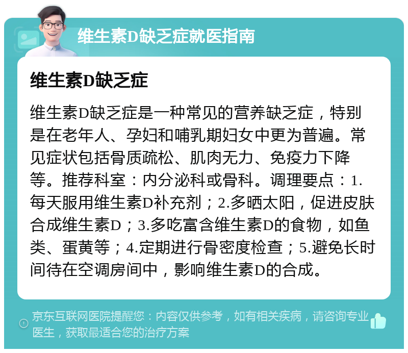 维生素D缺乏症就医指南 维生素D缺乏症 维生素D缺乏症是一种常见的营养缺乏症，特别是在老年人、孕妇和哺乳期妇女中更为普遍。常见症状包括骨质疏松、肌肉无力、免疫力下降等。推荐科室：内分泌科或骨科。调理要点：1.每天服用维生素D补充剂；2.多晒太阳，促进皮肤合成维生素D；3.多吃富含维生素D的食物，如鱼类、蛋黄等；4.定期进行骨密度检查；5.避免长时间待在空调房间中，影响维生素D的合成。