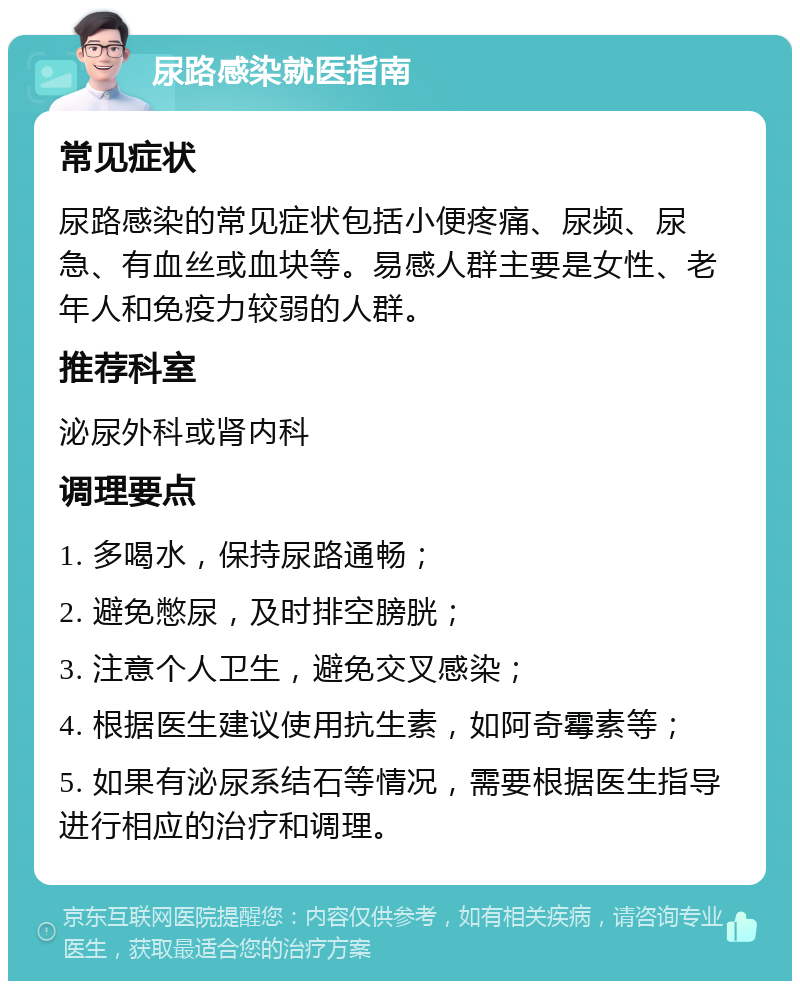 尿路感染就医指南 常见症状 尿路感染的常见症状包括小便疼痛、尿频、尿急、有血丝或血块等。易感人群主要是女性、老年人和免疫力较弱的人群。 推荐科室 泌尿外科或肾内科 调理要点 1. 多喝水，保持尿路通畅； 2. 避免憋尿，及时排空膀胱； 3. 注意个人卫生，避免交叉感染； 4. 根据医生建议使用抗生素，如阿奇霉素等； 5. 如果有泌尿系结石等情况，需要根据医生指导进行相应的治疗和调理。