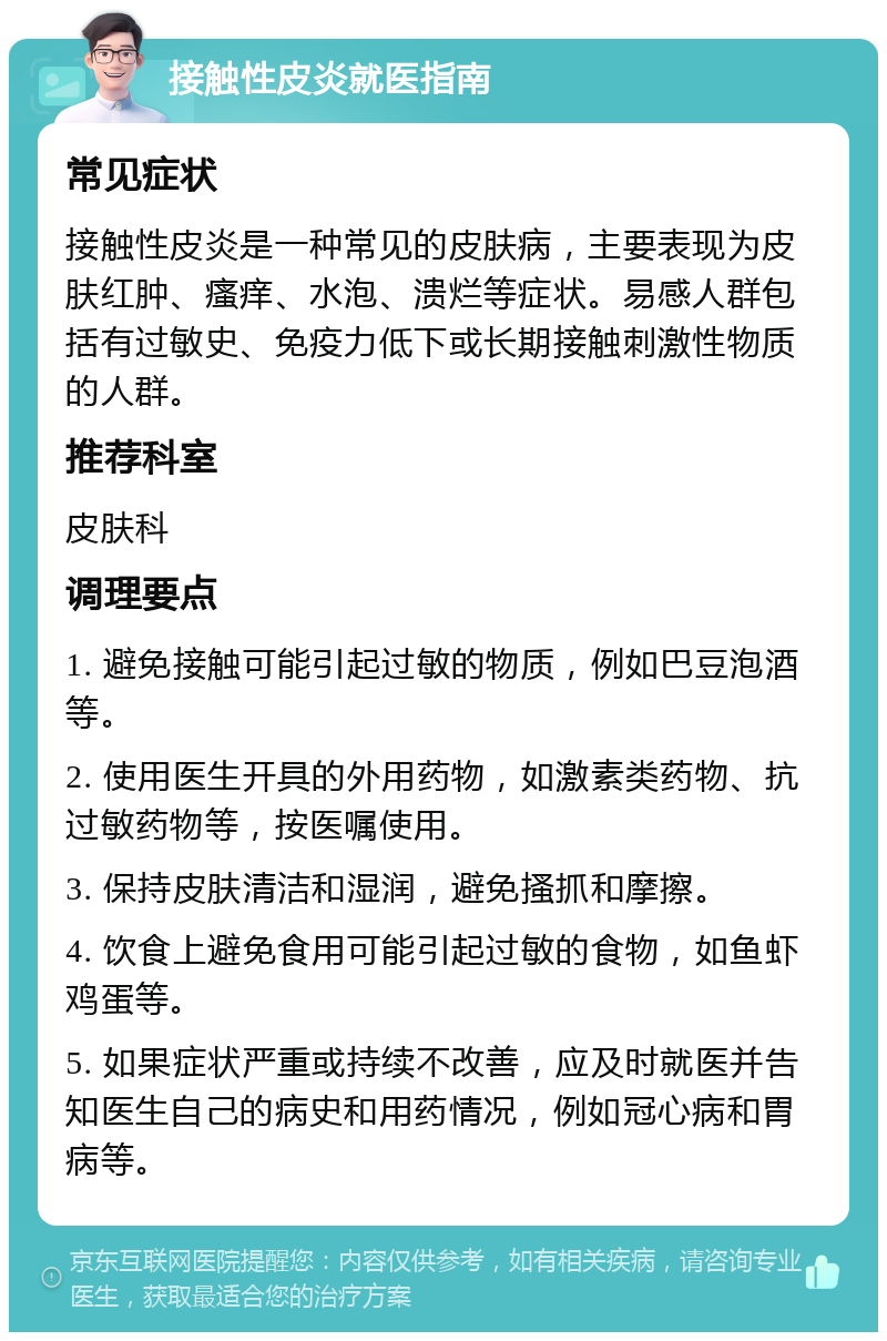 接触性皮炎就医指南 常见症状 接触性皮炎是一种常见的皮肤病，主要表现为皮肤红肿、瘙痒、水泡、溃烂等症状。易感人群包括有过敏史、免疫力低下或长期接触刺激性物质的人群。 推荐科室 皮肤科 调理要点 1. 避免接触可能引起过敏的物质，例如巴豆泡酒等。 2. 使用医生开具的外用药物，如激素类药物、抗过敏药物等，按医嘱使用。 3. 保持皮肤清洁和湿润，避免搔抓和摩擦。 4. 饮食上避免食用可能引起过敏的食物，如鱼虾鸡蛋等。 5. 如果症状严重或持续不改善，应及时就医并告知医生自己的病史和用药情况，例如冠心病和胃病等。