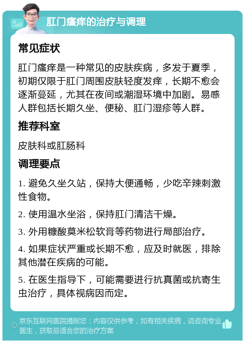 肛门瘙痒的治疗与调理 常见症状 肛门瘙痒是一种常见的皮肤疾病，多发于夏季，初期仅限于肛门周围皮肤轻度发痒，长期不愈会逐渐蔓延，尤其在夜间或潮湿环境中加剧。易感人群包括长期久坐、便秘、肛门湿疹等人群。 推荐科室 皮肤科或肛肠科 调理要点 1. 避免久坐久站，保持大便通畅，少吃辛辣刺激性食物。 2. 使用温水坐浴，保持肛门清洁干燥。 3. 外用糠酸莫米松软膏等药物进行局部治疗。 4. 如果症状严重或长期不愈，应及时就医，排除其他潜在疾病的可能。 5. 在医生指导下，可能需要进行抗真菌或抗寄生虫治疗，具体视病因而定。