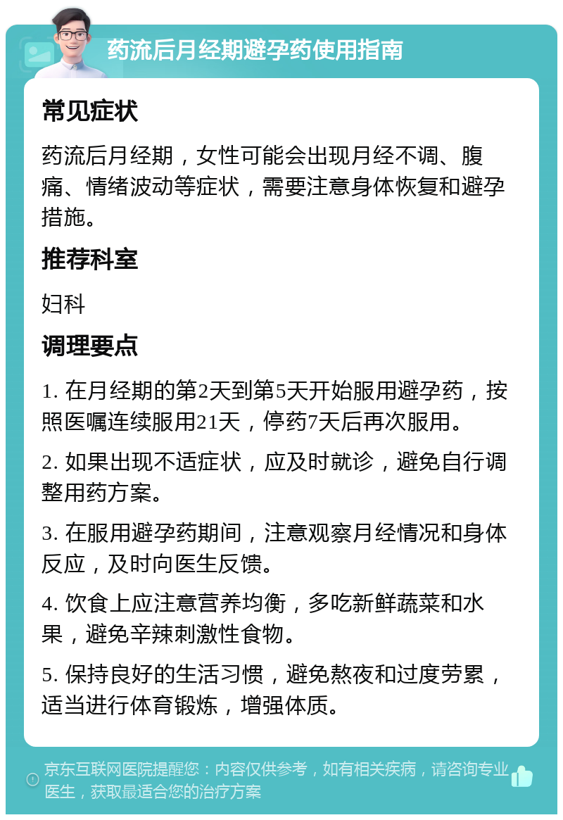 药流后月经期避孕药使用指南 常见症状 药流后月经期，女性可能会出现月经不调、腹痛、情绪波动等症状，需要注意身体恢复和避孕措施。 推荐科室 妇科 调理要点 1. 在月经期的第2天到第5天开始服用避孕药，按照医嘱连续服用21天，停药7天后再次服用。 2. 如果出现不适症状，应及时就诊，避免自行调整用药方案。 3. 在服用避孕药期间，注意观察月经情况和身体反应，及时向医生反馈。 4. 饮食上应注意营养均衡，多吃新鲜蔬菜和水果，避免辛辣刺激性食物。 5. 保持良好的生活习惯，避免熬夜和过度劳累，适当进行体育锻炼，增强体质。