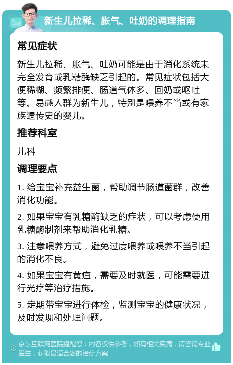 新生儿拉稀、胀气、吐奶的调理指南 常见症状 新生儿拉稀、胀气、吐奶可能是由于消化系统未完全发育或乳糖酶缺乏引起的。常见症状包括大便稀糊、频繁排便、肠道气体多、回奶或呕吐等。易感人群为新生儿，特别是喂养不当或有家族遗传史的婴儿。 推荐科室 儿科 调理要点 1. 给宝宝补充益生菌，帮助调节肠道菌群，改善消化功能。 2. 如果宝宝有乳糖酶缺乏的症状，可以考虑使用乳糖酶制剂来帮助消化乳糖。 3. 注意喂养方式，避免过度喂养或喂养不当引起的消化不良。 4. 如果宝宝有黄疸，需要及时就医，可能需要进行光疗等治疗措施。 5. 定期带宝宝进行体检，监测宝宝的健康状况，及时发现和处理问题。