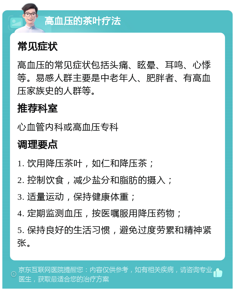 高血压的茶叶疗法 常见症状 高血压的常见症状包括头痛、眩晕、耳鸣、心悸等。易感人群主要是中老年人、肥胖者、有高血压家族史的人群等。 推荐科室 心血管内科或高血压专科 调理要点 1. 饮用降压茶叶，如仁和降压茶； 2. 控制饮食，减少盐分和脂肪的摄入； 3. 适量运动，保持健康体重； 4. 定期监测血压，按医嘱服用降压药物； 5. 保持良好的生活习惯，避免过度劳累和精神紧张。