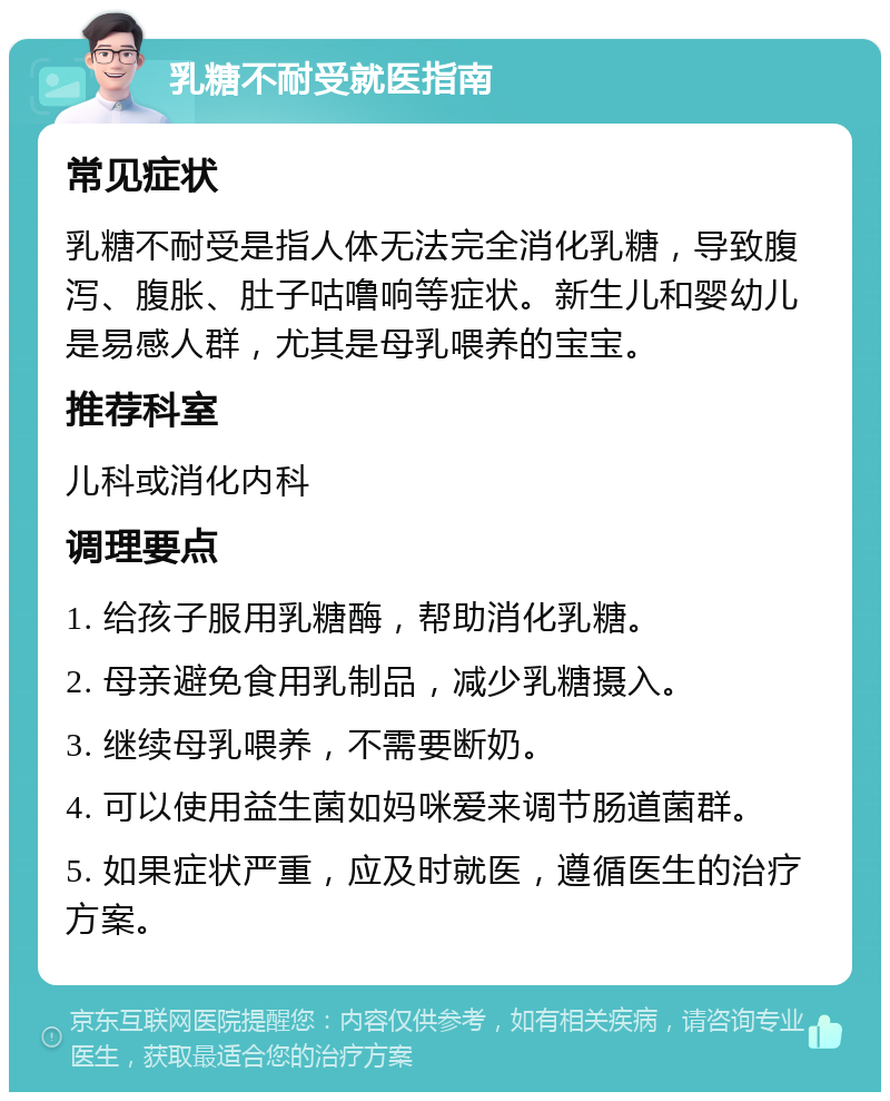 乳糖不耐受就医指南 常见症状 乳糖不耐受是指人体无法完全消化乳糖，导致腹泻、腹胀、肚子咕噜响等症状。新生儿和婴幼儿是易感人群，尤其是母乳喂养的宝宝。 推荐科室 儿科或消化内科 调理要点 1. 给孩子服用乳糖酶，帮助消化乳糖。 2. 母亲避免食用乳制品，减少乳糖摄入。 3. 继续母乳喂养，不需要断奶。 4. 可以使用益生菌如妈咪爱来调节肠道菌群。 5. 如果症状严重，应及时就医，遵循医生的治疗方案。