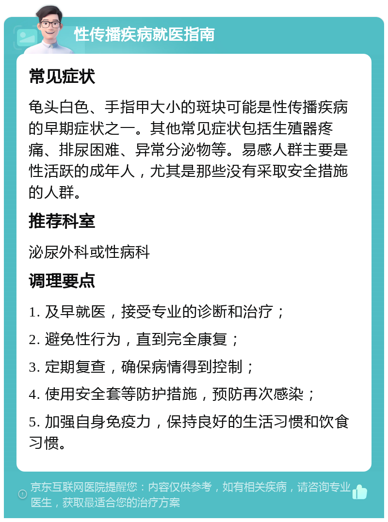 性传播疾病就医指南 常见症状 龟头白色、手指甲大小的斑块可能是性传播疾病的早期症状之一。其他常见症状包括生殖器疼痛、排尿困难、异常分泌物等。易感人群主要是性活跃的成年人，尤其是那些没有采取安全措施的人群。 推荐科室 泌尿外科或性病科 调理要点 1. 及早就医，接受专业的诊断和治疗； 2. 避免性行为，直到完全康复； 3. 定期复查，确保病情得到控制； 4. 使用安全套等防护措施，预防再次感染； 5. 加强自身免疫力，保持良好的生活习惯和饮食习惯。