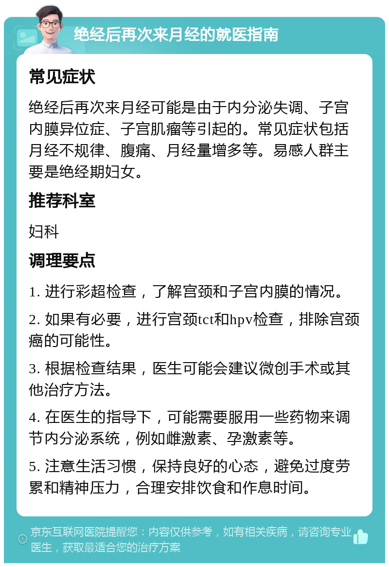 绝经后再次来月经的就医指南 常见症状 绝经后再次来月经可能是由于内分泌失调、子宫内膜异位症、子宫肌瘤等引起的。常见症状包括月经不规律、腹痛、月经量增多等。易感人群主要是绝经期妇女。 推荐科室 妇科 调理要点 1. 进行彩超检查，了解宫颈和子宫内膜的情况。 2. 如果有必要，进行宫颈tct和hpv检查，排除宫颈癌的可能性。 3. 根据检查结果，医生可能会建议微创手术或其他治疗方法。 4. 在医生的指导下，可能需要服用一些药物来调节内分泌系统，例如雌激素、孕激素等。 5. 注意生活习惯，保持良好的心态，避免过度劳累和精神压力，合理安排饮食和作息时间。