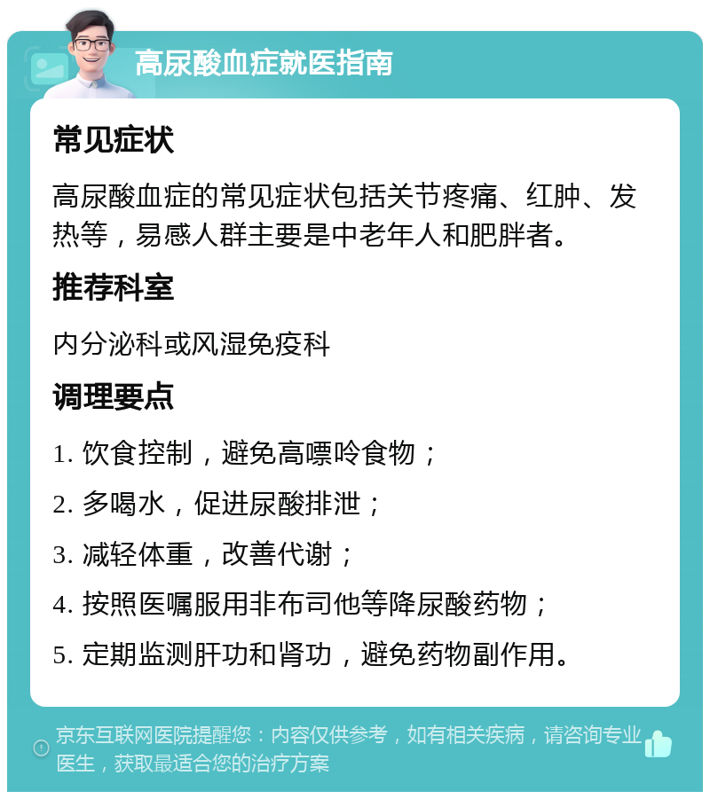 高尿酸血症就医指南 常见症状 高尿酸血症的常见症状包括关节疼痛、红肿、发热等，易感人群主要是中老年人和肥胖者。 推荐科室 内分泌科或风湿免疫科 调理要点 1. 饮食控制，避免高嘌呤食物； 2. 多喝水，促进尿酸排泄； 3. 减轻体重，改善代谢； 4. 按照医嘱服用非布司他等降尿酸药物； 5. 定期监测肝功和肾功，避免药物副作用。