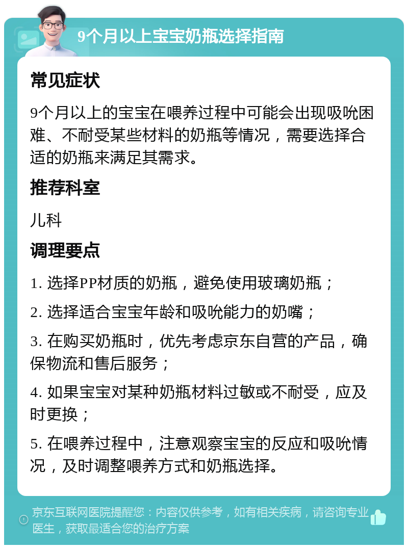 9个月以上宝宝奶瓶选择指南 常见症状 9个月以上的宝宝在喂养过程中可能会出现吸吮困难、不耐受某些材料的奶瓶等情况，需要选择合适的奶瓶来满足其需求。 推荐科室 儿科 调理要点 1. 选择PP材质的奶瓶，避免使用玻璃奶瓶； 2. 选择适合宝宝年龄和吸吮能力的奶嘴； 3. 在购买奶瓶时，优先考虑京东自营的产品，确保物流和售后服务； 4. 如果宝宝对某种奶瓶材料过敏或不耐受，应及时更换； 5. 在喂养过程中，注意观察宝宝的反应和吸吮情况，及时调整喂养方式和奶瓶选择。