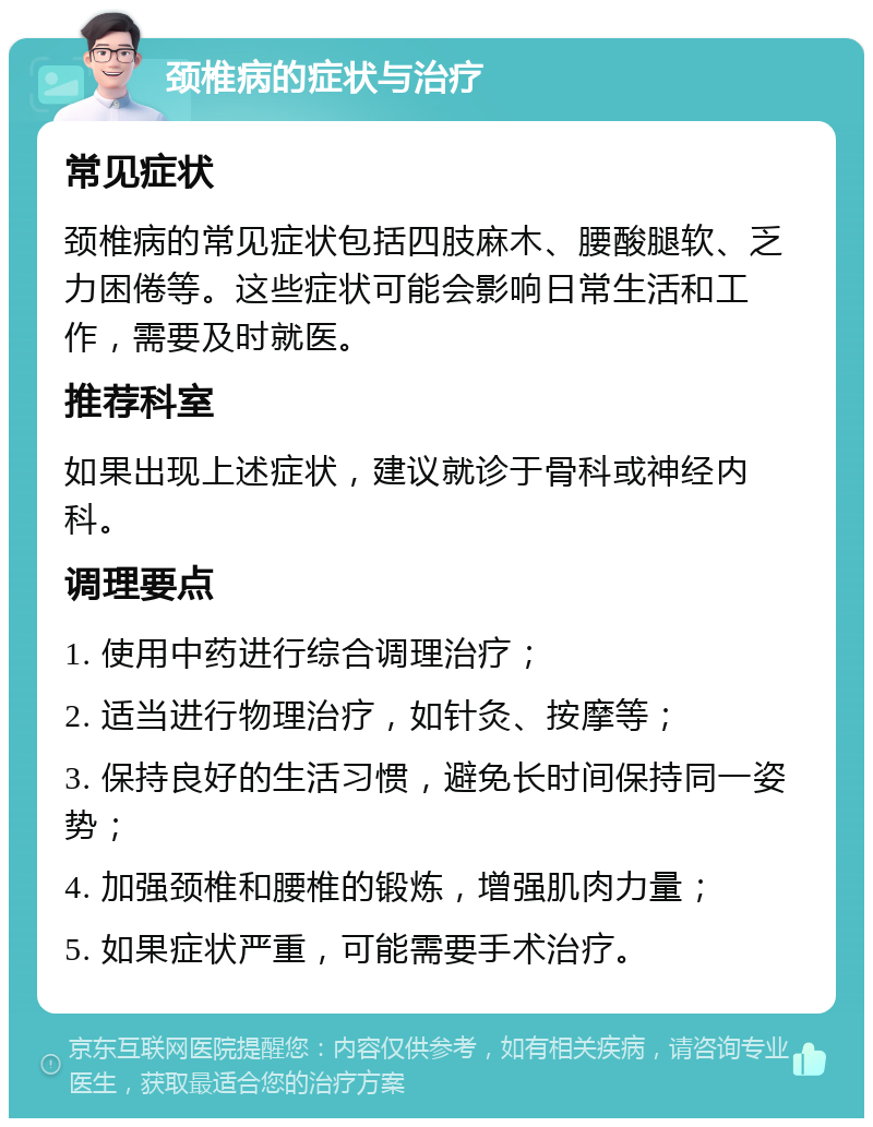 颈椎病的症状与治疗 常见症状 颈椎病的常见症状包括四肢麻木、腰酸腿软、乏力困倦等。这些症状可能会影响日常生活和工作，需要及时就医。 推荐科室 如果出现上述症状，建议就诊于骨科或神经内科。 调理要点 1. 使用中药进行综合调理治疗； 2. 适当进行物理治疗，如针灸、按摩等； 3. 保持良好的生活习惯，避免长时间保持同一姿势； 4. 加强颈椎和腰椎的锻炼，增强肌肉力量； 5. 如果症状严重，可能需要手术治疗。