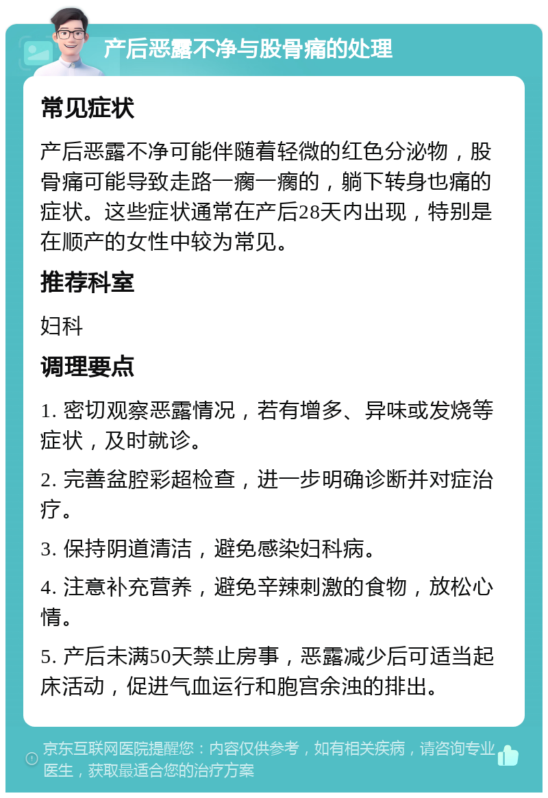 产后恶露不净与股骨痛的处理 常见症状 产后恶露不净可能伴随着轻微的红色分泌物，股骨痛可能导致走路一瘸一瘸的，躺下转身也痛的症状。这些症状通常在产后28天内出现，特别是在顺产的女性中较为常见。 推荐科室 妇科 调理要点 1. 密切观察恶露情况，若有增多、异味或发烧等症状，及时就诊。 2. 完善盆腔彩超检查，进一步明确诊断并对症治疗。 3. 保持阴道清洁，避免感染妇科病。 4. 注意补充营养，避免辛辣刺激的食物，放松心情。 5. 产后未满50天禁止房事，恶露减少后可适当起床活动，促进气血运行和胞宫余浊的排出。