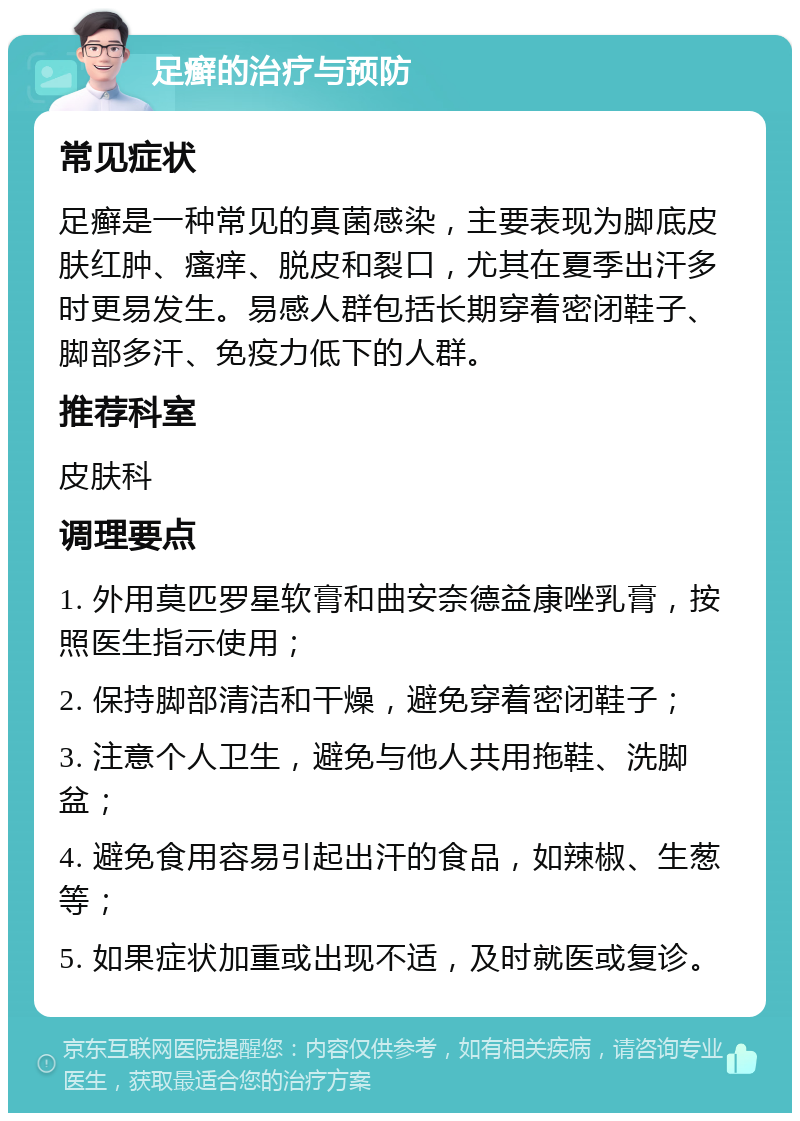 足癣的治疗与预防 常见症状 足癣是一种常见的真菌感染，主要表现为脚底皮肤红肿、瘙痒、脱皮和裂口，尤其在夏季出汗多时更易发生。易感人群包括长期穿着密闭鞋子、脚部多汗、免疫力低下的人群。 推荐科室 皮肤科 调理要点 1. 外用莫匹罗星软膏和曲安奈德益康唑乳膏，按照医生指示使用； 2. 保持脚部清洁和干燥，避免穿着密闭鞋子； 3. 注意个人卫生，避免与他人共用拖鞋、洗脚盆； 4. 避免食用容易引起出汗的食品，如辣椒、生葱等； 5. 如果症状加重或出现不适，及时就医或复诊。