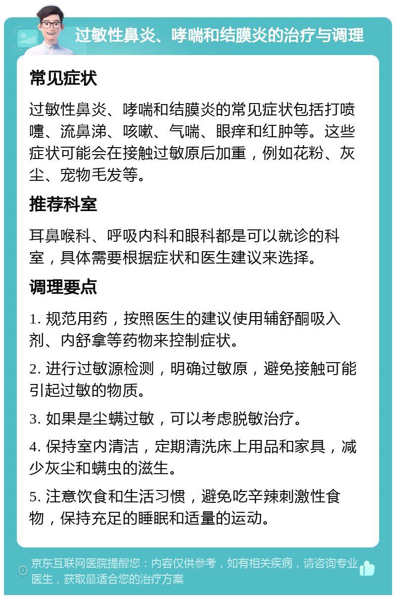 过敏性鼻炎、哮喘和结膜炎的治疗与调理 常见症状 过敏性鼻炎、哮喘和结膜炎的常见症状包括打喷嚏、流鼻涕、咳嗽、气喘、眼痒和红肿等。这些症状可能会在接触过敏原后加重，例如花粉、灰尘、宠物毛发等。 推荐科室 耳鼻喉科、呼吸内科和眼科都是可以就诊的科室，具体需要根据症状和医生建议来选择。 调理要点 1. 规范用药，按照医生的建议使用辅舒酮吸入剂、内舒拿等药物来控制症状。 2. 进行过敏源检测，明确过敏原，避免接触可能引起过敏的物质。 3. 如果是尘螨过敏，可以考虑脱敏治疗。 4. 保持室内清洁，定期清洗床上用品和家具，减少灰尘和螨虫的滋生。 5. 注意饮食和生活习惯，避免吃辛辣刺激性食物，保持充足的睡眠和适量的运动。