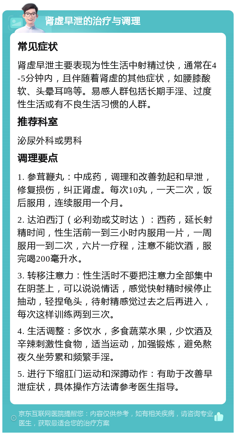 肾虚早泄的治疗与调理 常见症状 肾虚早泄主要表现为性生活中射精过快，通常在4-5分钟内，且伴随着肾虚的其他症状，如腰膝酸软、头晕耳鸣等。易感人群包括长期手淫、过度性生活或有不良生活习惯的人群。 推荐科室 泌尿外科或男科 调理要点 1. 参茸鞭丸：中成药，调理和改善勃起和早泄，修复损伤，纠正肾虚。每次10丸，一天二次，饭后服用，连续服用一个月。 2. 达泊西汀（必利劲或艾时达）：西药，延长射精时间，性生活前一到三小时内服用一片，一周服用一到二次，六片一疗程，注意不能饮酒，服完喝200毫升水。 3. 转移注意力：性生活时不要把注意力全部集中在阴茎上，可以说说情话，感觉快射精时候停止抽动，轻捏龟头，待射精感觉过去之后再进入，每次这样训练两到三次。 4. 生活调整：多饮水，多食蔬菜水果，少饮酒及辛辣刺激性食物，适当运动，加强锻炼，避免熬夜久坐劳累和频繁手淫。 5. 进行下缩肛门运动和深蹲动作：有助于改善早泄症状，具体操作方法请参考医生指导。