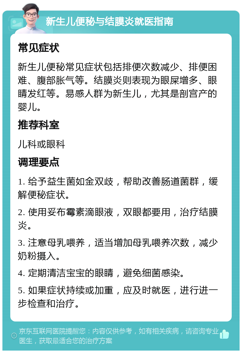 新生儿便秘与结膜炎就医指南 常见症状 新生儿便秘常见症状包括排便次数减少、排便困难、腹部胀气等。结膜炎则表现为眼屎增多、眼睛发红等。易感人群为新生儿，尤其是剖宫产的婴儿。 推荐科室 儿科或眼科 调理要点 1. 给予益生菌如金双歧，帮助改善肠道菌群，缓解便秘症状。 2. 使用妥布霉素滴眼液，双眼都要用，治疗结膜炎。 3. 注意母乳喂养，适当增加母乳喂养次数，减少奶粉摄入。 4. 定期清洁宝宝的眼睛，避免细菌感染。 5. 如果症状持续或加重，应及时就医，进行进一步检查和治疗。