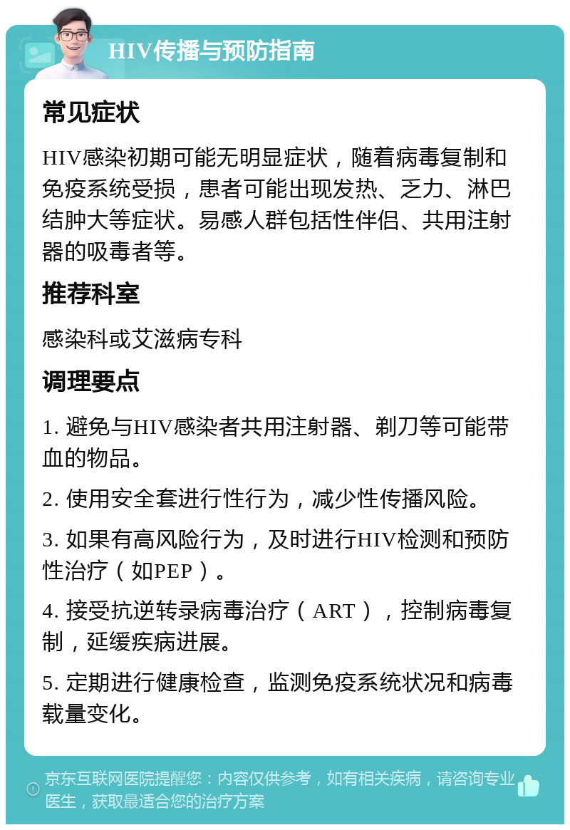 HIV传播与预防指南 常见症状 HIV感染初期可能无明显症状，随着病毒复制和免疫系统受损，患者可能出现发热、乏力、淋巴结肿大等症状。易感人群包括性伴侣、共用注射器的吸毒者等。 推荐科室 感染科或艾滋病专科 调理要点 1. 避免与HIV感染者共用注射器、剃刀等可能带血的物品。 2. 使用安全套进行性行为，减少性传播风险。 3. 如果有高风险行为，及时进行HIV检测和预防性治疗（如PEP）。 4. 接受抗逆转录病毒治疗（ART），控制病毒复制，延缓疾病进展。 5. 定期进行健康检查，监测免疫系统状况和病毒载量变化。