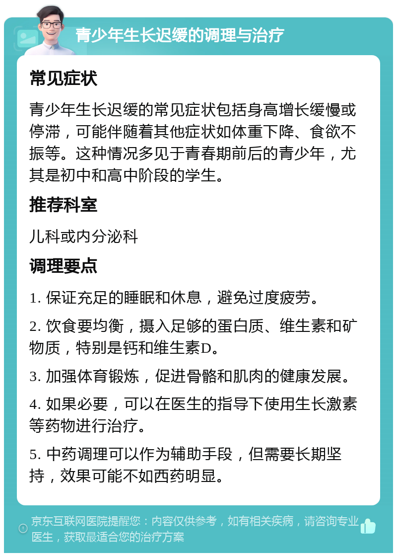 青少年生长迟缓的调理与治疗 常见症状 青少年生长迟缓的常见症状包括身高增长缓慢或停滞，可能伴随着其他症状如体重下降、食欲不振等。这种情况多见于青春期前后的青少年，尤其是初中和高中阶段的学生。 推荐科室 儿科或内分泌科 调理要点 1. 保证充足的睡眠和休息，避免过度疲劳。 2. 饮食要均衡，摄入足够的蛋白质、维生素和矿物质，特别是钙和维生素D。 3. 加强体育锻炼，促进骨骼和肌肉的健康发展。 4. 如果必要，可以在医生的指导下使用生长激素等药物进行治疗。 5. 中药调理可以作为辅助手段，但需要长期坚持，效果可能不如西药明显。