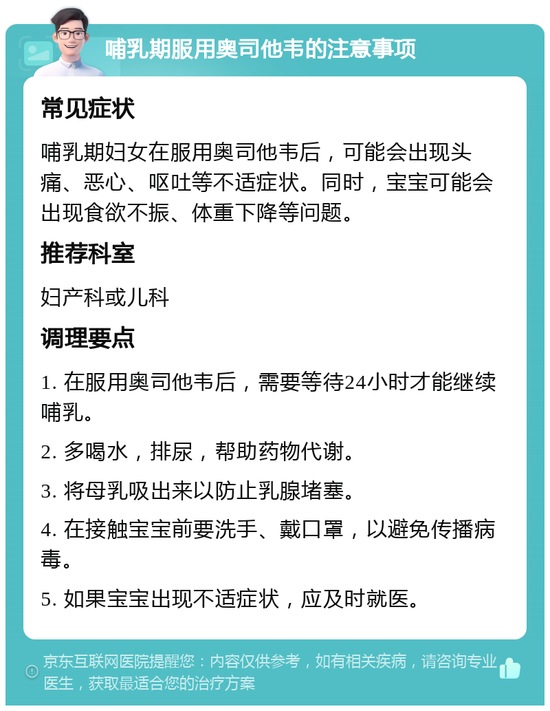 哺乳期服用奥司他韦的注意事项 常见症状 哺乳期妇女在服用奥司他韦后，可能会出现头痛、恶心、呕吐等不适症状。同时，宝宝可能会出现食欲不振、体重下降等问题。 推荐科室 妇产科或儿科 调理要点 1. 在服用奥司他韦后，需要等待24小时才能继续哺乳。 2. 多喝水，排尿，帮助药物代谢。 3. 将母乳吸出来以防止乳腺堵塞。 4. 在接触宝宝前要洗手、戴口罩，以避免传播病毒。 5. 如果宝宝出现不适症状，应及时就医。